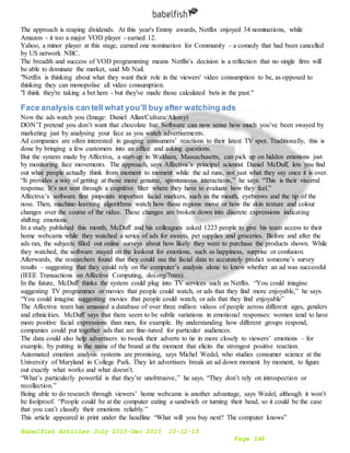 Babelfish Articles July 2015-Dec 2015 10-12-15
Page 148
The approach is reaping dividends. At this year's Emmy awards, Netflix enjoyed 34 nominations, while
Amazon - it too a major VOD player - earned 12.
Yahoo, a minor player at this stage, earned one nomination for Community - a comedy that had been cancelled
by US network NBC.
The breadth and success of VOD programming means Netflix's decision is a reflection that no single firm will
be able to dominate the market, said Mr Nail.
"Netflix is thinking about what they want their role in the viewers' video consumption to be, as opposed to
thinking they can monopolise all video consumption.
"I think they're taking a bet here - but they've made those calculated bets in the past."
Face analysis can tell what you’ll buy after watching ads
Now the ads watch you (Image: Daniel Allan/Cultura/Alamy)
DON’T pretend you don’t want that chocolate bar. Software can now sense how much you’ve been swayed by
marketing just by analysing your face as you watch advertisements.
Ad companies are often interested in gauging consumers’ reactions to their latest TV spot. Traditionally, this is
done by bringing a few customers into an office and asking questions.
But the system made by Affectiva, a start-up in Waltham, Massachusetts, can pick up on hidden emotions just
by monitoring face movements. The approach, says Affectiva’s principal scientist Daniel McDuff, lets you find
out what people actually think from moment to moment while the ad runs, not just what they say once it is over.
“It provides a way of getting at those more genuine, spontaneous interactions,” he says. “This is their visceral
response. It’s not sent through a cognitive filter where they have to evaluate how they feel.”
Affectiva’s software first pinpoints important facial markers, such as the mouth, eyebrows and the tip of the
nose. Then, machine-learning algorithms watch how those regions move or how the skin texture and colour
changes over the course of the video. These changes are broken down into discrete expressions indicating
shifting emotions.
In a study published this month, McDuff and his colleagues asked 1223 people to give his team access to their
home webcams while they watched a series of ads for sweets, pet supplies and groceries. Before and after the
ads ran, the subjects filled out online surveys about how likely they were to purchase the products shown. While
they watched, the software stayed on the lookout for emotions, such as happiness, surprise or confusion.
Afterwards, the researchers found that they could use the facial data to accurately predict someone’s survey
results – suggesting that they could rely on the computer’s analysis alone to know whether an ad was successful
(IEEE Transactions on Affective Computing, doi.org/7mm).
In the future, McDuff thinks the system could plug into TV services such as Netflix. “You could imagine
suggesting TV programmes or movies that people could watch, or ads that they find more enjoyable,” he says.
“You could imagine suggesting movies that people could watch, or ads that they find enjoyable”
The Affectiva team has amassed a database of over three million videos of people across different ages, genders
and ethnicities. McDuff says that there seem to be subtle variations in emotional responses: women tend to have
more positive facial expressions than men, for example. By understanding how different groups respond,
companies could put together ads that are fine-tuned for particular audiences.
The data could also help advertisers to tweak their adverts to tie in more closely to viewers’ emotions – for
example, by putting in the name of the brand at the moment that elicits the strongest positive reaction.
Automated emotion analysis systems are promising, says Michel Wedel, who studies consumer science at the
University of Maryland in College Park. They let advertisers break an ad down moment by moment, to figure
out exactly what works and what doesn’t.
“What’s particularly powerful is that they’re unobtrusive,” he says. “They don’t rely on introspection or
recollection.”
Being able to do research through viewers’ home webcams is another advantage, says Wedel, although it won’t
be foolproof. “People could be at the computer eating a sandwich or turning their head, so it could be the case
that you can’t classify their emotions reliably.”
This article appeared in print under the headline “What will you buy next? The computer knows”
 