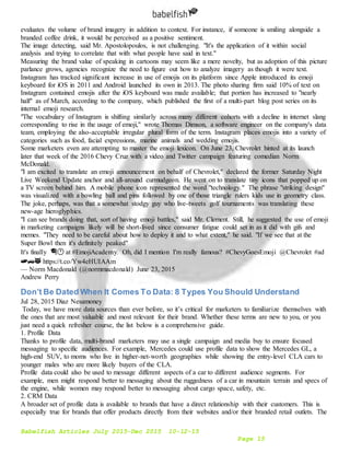 Babelfish Articles July 2015-Dec 2015 10-12-15
Page 15
evaluates the volume of brand imagery in addition to context. For instance, if someone is smiling alongside a
branded coffee drink, it would be perceived as a positive sentiment.
The image detecting, said Mr. Apostolopoulos, is not challenging. "It's the application of it within social
analysis and trying to correlate that with what people have said in text."
Measuring the brand value of speaking in cartoons may seem like a mere novelty, but as adoption of this picture
parlance grows, agencies recognize the need to figure out how to analyze imagery as though it were text.
Instagram has tracked significant increase in use of emojis on its platform since Apple introduced its emoji
keyboard for iOS in 2011 and Android launched its own in 2013. The photo sharing firm said 10% of text on
Instagram contained emojis after the iOS keyboard was made available; that portion has increased to "nearly
half" as of March, according to the company, which published the first of a multi-part blog post series on its
internal emoji research.
"The vocabulary of Instagram is shifting similarly across many different cohorts with a decline in internet slang
corresponding to rise in the usage of emoji," wrote Thomas Dimson, a software engineer on the company's data
team, employing the also-acceptable irregular plural form of the term. Instagram places emojis into a variety of
categories such as food, facial expressions, marine animals and wedding emojis.
Some marketers even are attempting to master the emoji lexicon. On June 23, Chevrolet hinted at its launch
later that week of the 2016 Chevy Cruz with a video and Twitter campaign featuring comedian Norm
McDonald.
"I am excited to translate an emoji announcement on behalf of Chevrolet," declared the former Saturday Night
Live Weekend Update anchor and all-around curmudgeon. He went on to translate tiny icons that popped up on
a TV screen behind him. A mobile phone icon represented the word "technology." The phrase "striking design"
was visualized with a bowling ball and pins followed by one of those triangle rulers kids use in geometry class.
The joke, perhaps, was that a somewhat stodgy guy who live-tweets golf tournaments was translating these
new-age hieroglyphics.
"I can see brands doing that, sort of having emoji battles," said Mr. Clement. Still, he suggested the use of emoji
in marketing campaigns likely will be short-lived since consumer fatigue could set in as it did with gifs and
memes. "They need to be careful about how to deploy it and to what extent," he said. "If we see that at the
Super Bowl then it's definitely peaked"
It's finally 🎓🕐 at #EmojiAcademy. Oh, did I mention I'm really famous? #ChevyGoesEmoji @Chevrolet #ad
🍞🚙😻 https://t.co/Yw4eHUIAAm
— Norm Macdonald (@normmacdonald) June 23, 2015
Andrew Perry
Don’t Be Dated When It Comes To Data: 8 Types You Should Understand
Jul 28, 2015 Diaz Nesamoney
Today, we have more data sources than ever before, so it’s critical for marketers to familiarize themselves with
the ones that are most valuable and most relevant for their brand. Whether these terms are new to you, or you
just need a quick refresher course, the list below is a comprehensive guide.
1. Profile Data
Thanks to profile data, multi-brand marketers may use a single campaign and media buy to ensure focused
messaging to specific audiences. For example, Mercedes could use profile data to show the Mercedes GL, a
high-end SUV, to moms who live in higher-net-worth geographies while showing the entry-level CLA cars to
younger males who are more likely buyers of the CLA.
Profile data could also be used to message different aspects of a car to different audience segments. For
example, men might respond better to messaging about the ruggedness of a car in mountain terrain and specs of
the engine, while women may respond better to messaging about cargo space, safety, etc.
2. CRM Data
A broader set of profile data is available to brands that have a direct relationship with their customers. This is
especially true for brands that offer products directly from their websites and/or their branded retail outlets. The
 