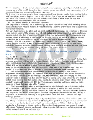 Babelfish Articles July 2015-Dec 2015 10-12-15
Page 150
Once you begin to do a detailed analysis of your company's customer journey, you will probably find it easiest
to summarize all of the possible interactions into a customer journey map: a handy visual representation of all of
the steps and stages that customers and prospects experience.
This is where buyer personas come in. Using your personas and buyer interview details, begin to outline both an
"as is" state of the customers' journeys. Also, include a desired view of what you and your buyers would like
this journey to be for users. If different personas experience your brand in unique ways, you may want to
construct different customer journey maps for each one.
3. The True Customer Journey: A Multichannel Experience
Think of yourself as a consumer. All of the technology we interact with and use daily could potentially be used
in each one of our own purchase decisions. Consider facilitating a customer journey that is able to accommodate
multichannel interactions.
Don't leave legacy methods like phone calls and direct mail behind; these avenues can be stalwarts in delivering
a great customer journey. Other channels involved could include your website, smartphone apps, social media,
engaging content in the form of an eBook or blog, an in-store visit, and a stadium visit. When designing your
customer journey, it is important to keep in mind that the more channels you are able to effectively integrate,
the more you will be able to oblige the varying preferences and diverse needs of customers.
Fortunately, there are tools available, like IBM's Journey Designer, that help simplify the customer journey
mapping process. Remember to loop in organizations outside the marketing department, such as customer
support or e-commerce, to ensure you're accounting for every single interaction a customer has with your brand.
Visualizing and designing the customer journey will prime your business for success.
DMexco Commentary- Marketing Tech,Ad Blocking,Nielsen,Agencies and
More
Mon, Sep 21, 2015 at 10:52 AM
BOTTOM LINE: Additional comments and observations from our visit to DMexco – the world’s leading digital
advertising conference, held last week in Cologne German – follow below. Companies referenced include
Adobe (ADBE, Buy), Oracle (ORCL, N/R), Salesforce.com (CRM, Buy), Nielsen (NLSN, Hold), comScore
(SCOR, N/R) and agency holdcos including Omnicom (OMC, Sell).
During the second day of DMexco, press items relevant to Adobe, Oracle, and Salesforce.com caught our
attention, as did the significant physical presence of each of these companies on the convention floor:
• First, Adobe announced, with some hyperbole, the launch of the “industry’s most advanced
programmatic advertising platform.” We confirmed on the floor that the primary news was the availability of
more self-service functionality for the company’s DSP, Media Optimizer. Self-service buying has been
commonly available for many years from all of the industry’s leading DSPs, which is to say the news reflected a
product feature catch-up more than anything else. Adobe also announced a new product offering which is
essentially a customized version of the DSP for TV programmers’ marketing tech teams, supporting tighter
integration of Media Optimizer with Adobe Primetime.
• Oracle announced news related to a product integration with Mediamath, one of the top three or four
DSPs. Mediamath’s DSP will be integrated with Oracle’s Responsys (a leading B2C email marketing /
marketing automation platform) and Eloqua (a leading B2B email marketing / marketing automation platform).
Such integrations make it easier and cheaper for marketers (or agencies) to use best-in-class tools, although at
the potential risk of marketers continuing to buy point solutions rather than holistic solutions from single
technology providers.
• Salesforce.com was clearly focused on its flagship Dreamforce event, held in San Francisco at the same
time, although it maintained a large booth for its Marketing Cloud products in Cologne as well. However, what
stood out to us was that the global head of digital and social marketing for Philips – which has featured
prominently at Dreamforce in the past – spoke at DMexco at an Oracle-sponsored event on one of the main
public stages. We thought this was also illustrative of the degree to which marketers are looking to work with
multiple partners in ad tech and marketing tech.
 