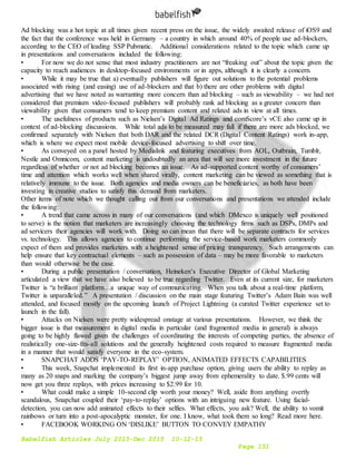 Babelfish Articles July 2015-Dec 2015 10-12-15
Page 151
Ad blocking was a hot topic at all times given recent press on the issue, the widely awaited release of iOS9 and
the fact that the conference was held in Germany – a country in which around 40% of people use ad-blockers,
according to the CEO of leading SSP Pubmatic. Additional considerations related to the topic which came up
in presentations and conversations included the following:
• For now we do not sense that most industry practitioners are not “freaking out” about the topic given the
capacity to reach audiences in desktop-focused environments or in apps, although it is clearly a concern.
• While it may be true that a) eventually publishers will figure out solutions to the potential problems
associated with rising (and easing) use of ad-blockers and that b) there are other problems with digital
advertising that we have noted as warranting more concern than ad blocking – such as viewability – we had not
considered that premium video-focused publishers will probably rank ad blocking as a greater concern than
viewability given that consumers tend to keep premium content and related ads in view at all times.
• The usefulness of products such as Nielsen’s Digital Ad Ratings and comScore’s vCE also came up in
context of ad-blocking discussions. While total ads to be measured may fall if there are more ads blocked, we
confirmed separately with Nielsen that both DAR and the related DCR (Digital Content Ratings) work in-app,
which is where we expect most mobile device-focused advertising to shift over time.
• As conveyed on a panel hosted by Medialink and featuring executives from AOL, Outbrain, Tumblr,
Nestle and Omnicom, content marketing is undoubtedly an area that will see more investment in the future
regardless of whether or not ad blocking becomes an issue. As ad-supported content worthy of consumers’
time and attention which works well when shared virally, content marketing can be viewed as something that is
relatively immune to the issue. Both agencies and media owners can be beneficiaries, as both have been
investing in creative studios to satisfy this demand from marketers.
Other items of note which we thought calling out from our conversations and presentations we attended include
the following:
• A trend that came across in many of our conversations (and which DMexco is uniquely well positioned
to serve) is the notion that marketers are increasingly choosing the technology firms such as DSPs, DMPs and
ad servicers their agencies will work with. Doing so can mean that there will be separate contracts for services
vs. technology. This allows agencies to continue performing the service-based work marketers commonly
expect of them and provides marketers with a heightened sense of pricing transparency. Such arrangements can
help ensure that key contractual elements – such as possession of data – may be more favorable to marketers
than would otherwise be the case.
• During a public presentation / conversation, Heineken’s Executive Director of Global Marketing
articulated a view that we have also believed to be true regarding Twitter. Even at its current size, for marketers
Twitter is “a brilliant platform…a unique way of communicating. When you talk about a real-time platform,
Twitter is unparalleled.” A presentation / discussion on the main stage featuring Twitter’s Adam Bain was well
attended, and focused mostly on the upcoming launch of Project Lightning (a curated Twitter experience set to
launch in the fall).
• Attacks on Nielsen were pretty widespread onstage at various presentations. However, we think the
bigger issue is that measurement in digital media in particular (and fragmented media in general) is always
going to be highly flawed given the challenges of coordinating the interests of competing parties, the absence of
realistically one-size-fits-all solutions and the generally heightened costs required to measure fragmented media
in a manner that would satisfy everyone in the eco-system.
• SNAPCHAT ADDS ‘PAY-TO-REPLAY’ OPTION, ANIMATED EFFECTS CAPABILITIES
• This week, Snapchat implemented its first in-app purchase option, giving users the ability to replay as
many as 20 snaps and marking the company’s biggest jump away from ephemerality to date. $.99 cents will
now get you three replays, with prices increasing to $2.99 for 10.
• What could make a simple 10-second clip worth your money? Well, aside from anything overtly
scandalous, Snapchat coupled their ‘pay-to-replay’ options with an intriguing new feature. Using facial-
detection, you can now add animated effects to their selfies. What effects, you ask? Well, the ability to vomit
rainbows or turn into a post-apocalyptic monster, for one. I know, what took them so long? Read more here.
• FACEBOOK WORKING ON ‘DISLIKE’ BUTTON TO CONVEY EMPATHY
 
