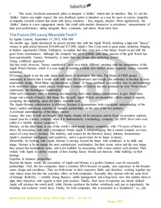 Babelfish Articles July 2015-Dec 2015 10-12-15
Page 152
• This week, Facebook announced plans to integrate a ‘dislike’ button into its interface. But, it’s not the
‘dislike’ button you might expect; this new feedback option is intended as a way for users to convey sympathy
or empathy towards content that deals with heavy emotions – loss, tragedy, disaster. More significantly, the
‘dislike’ button is a new engagement metric that could adds another dimension to advertisers’ measurements of
their post performance, sitting alongside likes, comments, and shares. Read more here.
The Future OfLuxury WearableTech?
by Agathe Laurent, September 17, 2015, 8:00 AM
Six months ago, Apple introduced its newest product line with the Apple Watch, including a high-end “luxury”
version in gold priced between $10,000 and $17,000. Apple’s Tim Cook went to great pains, including bringing
in fashion supermodel Christy Turlington, to explain that they were now a true luxury brand on par with the
great Swiss watchmakers. Although the company has yet to publish sales data, success of the gold Watch has
been questionable. Luxury, fortunately, is more than just design plus marketing power.
Trying a different approach
Just last week, however, “luxury smartwatch” took on a whole different meaning with the presentation of the
Apple Watch Hermes, which is a case study in creating a whole new market luxury segment: luxury wearable
technology.
Of course, Apple is not the only major tech player to investigate this area. Tag Heuer (LVMH group)
announced in March that it would work with Intel (for hardware) and Google (for software) to develop its own
smartwatch design. Mont Blanc has introduced a “smart” E-Strap wristband as a creative way to add technology
to its renowned classic watch pieces. Frederique Constant of Geneva has also produced its own “Swiss-made”
smartwatch, the Horological Smartwatch.
Other tech companies such as Samsung are improving their mass market smartwatches to give them more
design and a touch of luxury. But these, like the gold Apple Watch, are incomplete efforts aimed at urgently
occupying the marketing space for luxury wearable tech.
The Apple-Hermes collaboration is different, because it demonstrates both a profound understanding of the
luxury market and strong expertise in business partnerships on the part of the two partners.
A profound understanding of the luxury market
Luxury, like trust, is built not bought. And Apple, despite all its resources and its focus on premium markets,
cannot pass for a luxury company when it is fundamentally a technology company. (In 2005, Steve Jobs even
called it a “mobile devices company.”)
Hermes, on the other hand, is one of the world’s most iconic luxury companies, with 178 years of history to
show. By associating with such a prestigious brand, Apple is acknowledging that it cannot compete on every
aspect of a true luxury product. This humility and respect for the historical luxury industry demonstrates
Apple’s emotional intelligence and sensitivity, and is a good omen for its future in luxury.
Meanwhile, by working with Apple, Hermes is moving toward the future with confidence in its skills and
image. Hermes is by no means the most sophisticated watchmaker, but their iconic status and the very image
they project has tremendous value, and is not belittled by associating with a mass-market tech product. Their
venture with Apple is a prime example of how leading luxury brands can innovate while building on their
heritage.
Expertise in business partnerships
Beyond the luxury world, the association of Apple and Hermes is a perfect business case for successful
partnerships. First, the two companies share a common DNA focused on quality, user experience in the broader
sense, design and excellence. They are both iconic in their respective fields and, therefore, working together not
only makes sense but also has a positive effect on both companies. Secondly, they operate with the same level
of strategic flexibility — notably strong finances, stable management and a long-term view that enables them to
align their objectives with regards to their joint product. Thirdly, their areas of expertise are clearly defined:
Apple will produce the watch itself, while Hermes produces the leather wristbands and, just as importantly, the
branding and exclusive watch faces. Finally, for both companies, this is presented as a “peripheral,” i.e., just
 