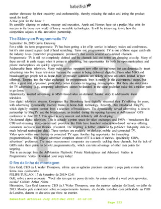 Babelfish Articles July 2015-Dec 2015 10-12-15
Page 153
another showcase for their creativity and craftsmanship, thereby reducing the stakes and letting the product
speak for itself.
A blue print for the future ?
By carefully aligning on culture, strategy and execution, Apple and Hermes have set a perfect blue print for
success in the brave new world of luxury wearable technologies. It will be interesting to see how the
competition adjusts to this innovative partnership.
The Skinny on Programmatic TV
September 16, 2015 Gavin Dunaway
For a while the term programmatic TV has been getting a lot of lip service in industry trades and conferences,
but it’s also caused a great deal of head scratching. Turns out, programmatic TV is one of those vague catch-alls
the industry loves (remember programmatic premium?) that covers several sorta-related channels.
Programmatic TV is still not completely defined and the channels laid out below are changing at a clip. Many of
these are still in early stages when it comes to advertising, but opportunities for both the open marketplace and
private marketplaces are quickly appearing.
Addressable linear television. Many multi-service operators now offer set-top boxes that can dynamically insert
advertising into live linear television because the content is being delivered digitally. From what MSO and
broadcaster ops people tell us, home-built or provider solutions are rickety at best, and often limited in their
offerings. Tapping into the video exchanges for programmatic buys is mainly in the experimental stages, but
offers a great deal of promise, particularly when it comes to targeting demographics. But there also strict rules
for TV advertising (e.g., competing advertisers cannot be featured in the same pod) that make this a trickier path
to go down.
Dynamically inserted advertising in MSO-based video on demand. Similar story to addressable linear
television.
Live digital television streams. Companies like Bloomberg have digitally streamed their TV offering for years,
with advertising dynamically inserted thanks to home-built technology. Recently Dish introduced SlingTV,
which digitally streams content from a selection of broadcasters. The dynamically served advertising is done in
partnership by SlingTV and the broadcasters, as detailed during the opening keynote at AdMonsters’ OPS
conference in June 2015. This space is very nascent and definitely still developing.
On-demand digital television. This is actually a prime space for video exchanges and PMPs – broadcasters like
CBS and streaming video-on-demand providers like Hulu have launched subscription-based services offering
consumers access to vast libraries of content. The targeting is further enhanced by publisher first-party data (i.e.,
much beloved registration data). These services are available on desktop, mobile and connected TV.
Video spots within over-the-top or connected TV apps. Another big opportunity for transacting
programmatically. The biggest advertiser complaint about OTT is a lack of metrics, specifically GRPs,
advertisers’ preference. The major measurement companies are currently tackling these channels, but the lack of
GRPs make them prime to be sold programmatically, which can take advantage of other data points for
targeting.
This is an excerpt from the AdMonsters Playbook: Private Marketplaces and Advanced Studies in
Programmatic Video. Download your copy today!
O fim da linha de montagem
Ezra Geld, CEO da J. Walter Thompson, afirma que as agências precisam encerrar o copy paste e atuar de
forma mais colaborativa
FELIPE-TURLAO| 17 de Setembro de 2015• 12:41
Geld, sobre a nova economia: "Você não tem que ter posse de tudo. As coisas estão aí e você pode aproveitar,
ou não" Crédito: Arthur Nobre
Historiador, Ezra Geld tornou-se CEO da J. Walter Thompson, uma das maiores agências do Brasil, em julho de
2013. Movido pela curiosidade sobre o comportamento humano, ele decidiu trabalhar com publicidade na PHD
de Londres, durante os dez anos que viveu no exterior.
 