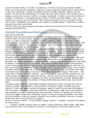 Babelfish Articles July 2015-Dec 2015 10-12-15
Page 155
ocorre no mercado de mídia, nos veículos de comunicação, e na forma como pessoas consomem conteúdo.
Existia uma questão de posse, transacional e financeira, em que eu pago pelo conteúdo para ter o direito de usá-
lo. Mas, hoje, a distribuição e geração de conteúdos são fáceis. Os antigos latifúndios editoriais não estão
sozinhos. Isso não quer dizer que detentores de conteúdo não sigam sendo relevantes. Mas a curadoria toma a
dianteira no modo como as pessoas vão filtrar essa riqueza de conteúdo. À medida em que existe um dilúvio de
conteúdos, a comunicação e a propaganda podem se perder. O mercado está sendo obrigado a voltar a gerar
conteúdo com a meta de que ele seja relevante. Hoje, as pessoas têm opções. Por isso, todo mundo tem que
subir o sarrafo. A publicidade está competindo com o gerador de conteúdo editorial. E sendo forçada a editar o
que gera de uma forma mais relevante.
Leia Mais: http://www.meioemensagem.com.br/home/comunicacao/noticias/2015/09/17/O-fim-da-linha-de-
montagem#ixzz3qHsWCPnA
Digital Ad Viewability Good,Blocking Bad
Sep 8, 2015 at 10:49 AM
BOTTOM LINE: Good news and bad news for digital advertising over the past week. Reports that Google
(GOOGL, Hold) will relent and allow third party providers of viewability measurement on YouTube are
positive as it reflects an important concession to advertisers (ultimately helping Google) from the largest
provider of online video inventory. On the other hand, a growing parade of noise around Apple’s (AAPL, N/R)
anticipated launch of iOS 9 – and support for ad-blocking – leads to incremental concerns about risks to the
medium, which we think are mostly overstated.
Reports from the Financial Times on Sunday evening indicated that Google will at last allow advertisers to use
third-party providers of viewability measurement services on YouTube. Some of the leading providers include
comScore (SCOR, N/R), DoubleVerify, Integral Ad Science, Moat. Viewability has become a critical area of
focus for large brands over the past couple of years given growing awareness among marketers that a
substantial volume – sometimes a majority – of ads quantified as “served” in digital environments either never
ran in a part of a page that could be seen or ran for so little time that there was no opportunity for an ad to be
practically seen. Google had previously held that viewability measures it was providing advertisers itself would
be sufficient, and blocked the use of third parties. The reversal of position should provide some incremental
revenue for Google given that some large advertisers such as Kellogg’s had publicly indicated earlier this year
they were not buying ads on YouTube because of Google’s stance. Our guess is that Kellogg’s was not alone in
its position, and that others either have stayed on the sidelines or would have done so in the future had Google
not reversed course. At an industry level, moves which enhance the perceived integrity of the medium – such
as this efforts to improve viewability standards – can be seen positively as they will help advertisers who want
to shift spending into digital media justify their decisions. The news can also be read as significant for many
third party measurement services, as it highlights the critical role that independent providers, including digital
audience measurement services from the likes of Nielsen (NLSN, Hold) and comScore, play now and in the
future.
In a separate matter, sentiment towards digital advertising conveyed more widely in the press last week was
relatively pessimistic given anticipation of news related to ad-blocking at Apple’s scheduled press event
tomorrow. At that event, Apple is expected to demonstrate support for mobile browser-based ad-blocking on
iOS 9. It is unclear at this point to what degree ad blocking on Apple devices might become more significant
than ad blocking on Google’s Android-powered devices presently. Whatever the specifics that will come, it
seems safe to suggest that growth in ad-blocking in general is worse for ad-supported publishers than if there
were no ad-blocking, as improved consumer experiences may be offset by diminished investment in content.
On that basis, there is some justification for negativity.
However, worst-case scenarios – or even noticeably negative scenarios – are unlikely to emerge for the industry
for several reasons:
• Providers of mobile operating systems are unlikely to make ad-blocking a default setting, which means
some incremental effort will be required for consumers to avoid exposure to ads in their mobile browsers
 
