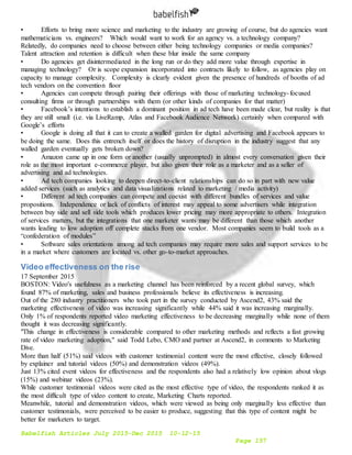 Babelfish Articles July 2015-Dec 2015 10-12-15
Page 157
• Efforts to bring more science and marketing to the industry are growing of course, but do agencies want
mathematicians vs. engineers? Which would want to work for an agency vs. a technology company?
Relatedly, do companies need to choose between either being technology companies or media companies?
Talent attraction and retention is difficult when these blur inside the same company
• Do agencies get disintermediated in the long run or do they add more value through expertise in
managing technology? Or is scope expansion incorporated into contracts likely to follow, as agencies play on
capacity to manage complexity. Complexity is clearly evident given the presence of hundreds of booths of ad
tech vendors on the convention floor
• Agencies can compete through pairing their offerings with those of marketing technology-focused
consulting firms or through partnerships with them (or other kinds of companies for that matter)
• Facebook’s intentions to establish a dominant position in ad tech have been made clear, but reality is that
they are still small (i.e. via LiveRamp, Atlas and Facebook Audience Network) certainly when compared with
Google’s efforts
• Google is doing all that it can to create a walled garden for digital advertising and Facebook appears to
be doing the same. Does this entrench itself or does the history of disruption in the industry suggest that any
walled garden eventually gets broken down?
• Amazon came up in one form or another (usually unprompted) in almost every conversation given their
role as the most important e-commerce player, but also given their role as a marketer and as a seller of
advertising and ad technologies.
• Ad tech companies looking to deepen direct-to-client relationships can do so in part with new value
added services (such as analytics and data visualizations related to marketing / media activity)
• Different ad tech companies can compete and coexist with different bundles of services and value
propositions. Independence or lack of conflicts of interest may appeal to some advertisers while integration
between buy side and sell side tools which produces lower pricing may more appropriate to others. Integration
of services matters, but the integrations that one marketer wants may be different than those which another
wants leading to low adoption off complete stacks from one vendor. Most companies seem to build tools as a
“confederation of modules”
• Software sales orientations among ad tech companies may require more sales and support services to be
in a market where customers are located vs. other go-to-market approaches.
Video effectiveness on the rise
17 September 2015
BOSTON: Video's usefulness as a marketing channel has been reinforced by a recent global survey, which
found 87% of marketing, sales and business professionals believe its effectiveness is increasing.
Out of the 280 industry practitioners who took part in the survey conducted by Ascend2, 43% said the
marketing effectiveness of video was increasing significantly while 44% said it was increasing marginally.
Only 1% of respondents reported video marketing effectiveness to be decreasing marginally while none of them
thought it was decreasing significantly.
"This change in effectiveness is considerable compared to other marketing methods and reflects a fast growing
rate of video marketing adoption," said Todd Lebo, CMO and partner at Ascend2, in comments to Marketing
Dive.
More than half (51%) said videos with customer testimonial content were the most effective, closely followed
by explainer and tutorial videos (50%) and demonstration videos (49%).
Just 13% cited event videos for effectiveness and the respondents also had a relatively low opinion about vlogs
(15%) and webinar videos (23%).
While customer testimonial videos were cited as the most effective type of video, the respondents ranked it as
the most difficult type of video content to create, Marketing Charts reported.
Meanwhile, tutorial and demonstration videos, which were viewed as being only marginally less effective than
customer testimonials, were perceived to be easier to produce, suggesting that this type of content might be
better for marketers to target.
 
