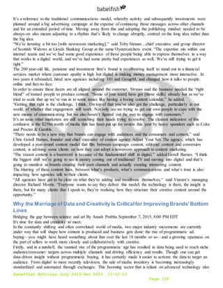 Babelfish Articles July 2015-Dec 2015 10-12-15
Page 159
It’s a reference to the traditional communications model, whereby activity and subsequently investments were
planned around a big advertising campaign at the expense of continuing those messages across other channels
and for an extended period of time. Moving away from this and adopting the publishing mindset needed to be
always-on also means adjusting to a rhythm that’s likely to change abruptly, centred on the long idea rather than
the big idea.
“We’re iterating a bit too [with newsroom marketing],” said Toby Strauss , chief executive and group director
of Scottish Widows at Lloyds Banking Group at the same Oystercatchers event. “The expertise sits within our
internal teams and we’ve had some good experience of those people being able to express themselves in a way
that works in a digital world, and we’ve had some pretty bad experiences as well. We’re still trying to get it
right.”
The 200 year-old life, pensions and investment firm’s brand is recalibrating itself to stand out in a financial
services market where customer apathy is high but digital is making money management more interactive. In
two years it rebranded, hired new agencies including 101 and GroupM, and changed how it talks to people
online and fact-to-face.
In order to ensure these facets are all aligned around the customer, Strauss said the business needed the “right
blend” of trained people to produce content. “Some of [our team] have got [those skills] already but as we’ve
tried to scale that up we’ve run in to some issues like having a boring content calendar,” he added.
“Getting that right is the challenge, I think. On top of that you’ve also got the challenge, particularly in our
world, of whether that engagement will work. Not only are we trying to get our own people to cope with the
new means of communicating but we also haven’t figured out the way to engage with customers.”
It’s an issue other marketers are still scratching their heads trying to resolve. The clearest indication of this
confusion is the $25bn worth of media that has been put up for review this year by heavy spenders such as Coke
and Procter & Gamble.
“There needs to be a new way that brands can engage with audiences and the consumers and content,” said
Chris Gorell Barnes, founder and chief executive of content agency Adjust Your Set. The agency, which has
developed a year-round content model that flits between campaign content, editorial content and conversion
content, is advising some clients on how they can adopt a newsroom approach to content marketing.
“The reason content is a buzzword is because of the fundamental shift in digital,” added Gorell Barnes. “I think
the biggest shift we’re going to see is money coming out of traditional TV and moving into digital and that’s
going to manifest as brands creating their own channels and actually creating interesting content.
The blurring of these content lines, between what’s products, what’s communications and what’s trust is also
impacting how agencies talk to their clients.
“All agencies have got to be clear on what they’re adding and recalibrate themselves,” said Vizeum’s managing
director Richard Morris. “Everyone wants to say they deliver this model; the technology is there, the insight is
there, but for many clients that I speak to, they’re realising how they structure their creative content around the
opportunity.”
Why the Marriage of Data and Creativity Is Criticalfor Improving Brands' Bottom
Lines
Bridging the gap between science and art By Anush Prabhu September 7, 2015, 8:00 PM EDT
It's time for data and creativity to meet.
In the constantly shifting and often convoluted world of media, two major industry movements are currently
under way that will shape how content is produced and business gets done: the rise of programmatic ad
buying—you might have heard something about that over the last 18 months or so—and a growing openness on
the part of sellers to work more closely and collaboratively with creative.
Firstly, and in a nutshell, the vaunted rise of the programmatic age has resulted in data being used to reach niche
audience/consumer targets across multiple channels and driving efficiency and results. Though one can get
data-driven insight without programmatic buying, it has certainly made it easier to activate the data to target an
audience. From digital to more recently television, the sale of media inventory is becoming increasingly
standardized and automated through exchanges. This booming sector that is reliant on advanced technology also
 