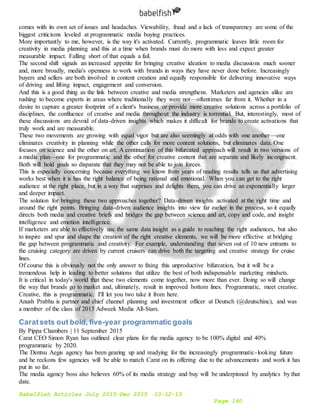 Babelfish Articles July 2015-Dec 2015 10-12-15
Page 160
comes with its own set of issues and headaches. Viewability, fraud and a lack of transparency are some of the
biggest criticisms leveled at programmatic media buying practices.
More importantly to me, however, is the way it's activated. Currently, programmatic leaves little room for
creativity in media planning and this at a time when brands must do more with less and expect greater
measurable impact. Falling short of that equals a fail.
The second shift signals an increased appetite for bringing creative ideation to media discussions much sooner
and, more broadly, media's openness to work with brands in ways they have never done before. Increasingly
buyers and sellers are both involved in content creation and equally responsible for delivering innovative ways
of driving and lifting impact, engagement and conversion.
And this is a good thing as the link between creative and media strengthens. Marketers and agencies alike are
rushing to become experts in areas where traditionally they were not—oftentimes far from it. Whether in a
desire to capture a greater footprint of a client's business or provide more creative solutions across a portfolio of
disciplines, the confluence of creative and media throughout the industry is torrential. But, interestingly, most of
these discussions are devoid of data-driven insights which makes it difficult for brands to create activations that
truly work and are measurable.
These two movements are growing with equal vigor but are also seemingly at odds with one another—one
eliminates creativity in planning while the other calls for more content solutions, but eliminates data. One
focuses on science and the other on art. A continuation of this bifurcated approach will result in two versions of
a media plan—one for programmatic and the other for creative content that are separate and likely incongruent.
Both will hold goals so disparate that they may not be able to join forces.
This is especially concerning because everything we know from years of reading results tells us that advertising
works best when it is has the right balance of being rational and emotional. When you can get to the right
audience at the right place, but in a way that surprises and delights them, you can drive an exponentially larger
and deeper impact.
The solution for bringing these two approaches together? Data-driven insights activated at the right time and
around the right points. Bringing data-driven audience insights into view far earlier in the process, so it equally
directs both media and creative briefs and bridges the gap between science and art, copy and code, and insight
intelligence and emotion intelligence.
If marketers are able to effectively use the same data insight as a guide to reaching the right audiences, but also
to inspire and spur and shape the creation of the right creative elements, we will be more effective at bridging
the gap between programmatic and creativity. For example, understanding that seven out of 10 new entrants to
the cruising category are driven by current cruisers can drive both the targeting and creative strategy for cruise
lines.
Of course this is obviously not the only answer to fixing this unproductive bifurcation, but it will be a
tremendous help in leading to better solutions that utilize the best of both indispensable marketing mindsets.
It is critical in today's world that these two elements come together, now more than ever. Doing so will change
the way that brands go to market and, ultimately, result in improved bottom lines. Programmatic, meet creative.
Creative, this is programmatic. I'll let you two take it from here.
Anush Prabhu is partner and chief channel planning and investment officer at Deutsch (@deutschinc), and was
a member of the class of 2015 Adweek Media All-Stars.
Caratsets out bold, five-year programmatic goals
By Pippa Chambers | 11 September 2015
Carat CEO Simon Ryan has outlined clear plans for the media agency to be 100% digital and 40%
programmatic by 2020.
The Dentsu Aegis agency has been gearing up and readying for the increasingly programmatic-looking future
and he reckons few agencies will be able to match Carat on its offering due to the advancements and work it has
put in so far.
The media agency boss also believes 60% of its media strategy and buy will be underpinned by analytics by that
date.
 