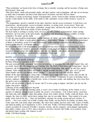 Babelfish Articles July 2015-Dec 2015 10-12-15
Page 161
“These predictions are based on the force of change that is currently occurring and the necessity of being more
ROI focused,” Ryan said.
“Data from clients, media and associated media, and client partners such as Quantium, will also see an increase
in media that is automated and data to lead future-proof investment and drive ROI for clients.”
The industry is seeing an increasing amount of programmatic activity based on client demand and objectives,
but this is often limited by the ability of the media to offer automation as part of their inventory access, he
added.
“The programmatic growth is matched by the client objectives and the access to inventory in both lower cost
environments, and increasingly access to premium inventory at varying levels of cost access,” Ryan said.
“It’s a big area of growth for our clients, particularly around video, and from the results we have to date we
have seen improved ROI in the models we have developed.”
The local media is working to varying levels of access and with a number of international media opening
themselves up to be active in the space locally, the inventory will increasingly become available to remain
competitive for clients and the media.
“It will also open up global programmatic trading platforms for clients and media alike, which is a great place to
be with ability for clients to scope global opportunities,” Ryan added. “Whether it’s a cost-driven environment
or linked to storytelling as part of a wider screen-driven media campaign ecosystem, our offering is always
bespoke to the interests of campaign delivery.”
He said pivotal points in the programmatic space are around key areas such as speed of transaction, cost of
client access, improved inventory access and efficiency around reach and frequency for clients. “The media
ecosystem changes ensure that media agencies must not only innovate with clients, but also have access to
media inventory that delivers on and beyond expectations,”Ryan said.
Netflix will never haveeverything you want,and neither will anyone else
Stop waiting for the Spotify of movies
By Bryan Bishop on September 3, 2015 10:13 am
This past weekend Netflix announced that it was not renewing its streaming deal with cable channel Epix, and
as a result, movies like The Hunger Games: Catching Fire, The Wolf of Wall Street, and Transformers: Age of
Extinction will be disappearing from the service by the end of September. Hulu signed up with Epix instead
(Amazon Video already has a deal), and Netflix’s attempt to soften the blow — "Hey guys, we’ve got new
Adam Sandler and Pee-wee Herman movies coming!" — was met with swift and merciless ridicule.
Behind all the sturm and drang is a basic truth: consumers want a single subscription service that can offer all
the movies and TV shows they could possibly want, all in one place. Conditioned by years of streaming music
services, audiences simply expect a Spotify-style service to become a reality, and anything that veers away from
that goal is seen as a momentous failure.
There’s just one problem: a Spotify for movies and TV is never going to happen. And that’s just the way the
studios and services want it.
Collecting all the content was never the point
When Netflix first got into the streaming game, it wasn’t even a matter of collecting all the content; it was a
question of collecting enough content to justify the service’s own existence. A lot of those movies came from
side deals with cable channels: rather than getting movies from studios directly, Netflix could sub-license from
channels like Starz (or Epix), and let those catalogs flow into its own online library. There tended to be some
quality issues back in the day — Starz was particularly notorious for serving up pan-and-scan versions of
movies — but it was a quick way to build a catalog when Netflix was best known for mailing out plastic discs.
It also came with some pretty major downsides, like when Starz realized just how much value it gave to Netflix,
and ended up pulling out of negotiations in 2011. At the time, Netflix CEO Reed Hastings estimated that Starz
content accounted for 8 percent of Netflix’s domestic viewing, and his company’s stock plunged appropriately.
Epix pulled a similar move in 2012, when it decided to not move forward with Netflix on an exclusive basis,
and instead began working with Amazon as well.
Netflix CEO Reed Hastings
 