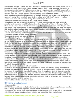 Babelfish Articles July 2015-Dec 2015 10-12-15
Page 162
For consumers, the Epix / Amazon deal was a great step — more places to find your favorite movies. But for a
company like Netflix, non-exclusive content is far less valuable. When a movie is available everywhere, it
becomes a commodity instead of a differentiator, moving the competition to less quantifiable terrain such as
value and quality of service. Get in the ring with someone like Amazon, which uses its streaming service as a
value-add rather than a revenue generator, and you’re talking about asymmetrical warfare.
Given that television also offers a higher chance of sustained viewership than movies — we’ve all binged a
season of a favorite show, but nobody really sits down to binge all of Will Ferrell’s movies — Netflix’s
decision to not renew with Epix starts looking like a sound strategic decision.
Not renewing the Epix deal starts looking like a sound strategic decision
The exclusivity war is at its fiercest in the world of TV, where, it’s become the focal point. Amazon in
particular has been on a tear since 2013, locking down shows like Justified, Under the Dome, and Orphan
Black. In fact, Amazon feels so strongly about exclusivity that it gave up Doctor Who earlier this year rather
than agree to a deal that would have let other services have the show at the same time. The newly reinvigorated
Hulu has been making headlines almost entirely around its exclusive deals, keeping everything from Seinfeld to
Fear the Walking Dead out of the hands of its competitors.
And none of this is touching on the original shows and movies that all of the services are producing themselves
— essentially the most exclusive content imaginable.
The objective is to make sure you never search at all
On one hand, it’s tempting to look at this scenario as a temporary moment; a transitional period between
different eras of media that will eventually give way to the kind of service consumers really want. But if that’s
the case, there’s no sign any of the parties involved are actually trying to make that happen. On the product side,
Netflix has been laser-focused on creating a singular user experience across all devices, with one goal in mind:
keep audiences watching. From its recommendation algorithms to its auto-play features, the objective isn’t to
make sure you find what you want when you search — it’s to make sure you never search at all. Once the
exclusive content lures you in (and when Netflix’s Disney deal kicks off in 2016, Pixar, Marvel, and Star Wars
will do a lot of luring), you can just sit back and enjoy a custom-curated stream; the lean-back passivity of
television reasserting its claim over the theoretical choice of digital.
The streaming companies are content to jockey for exclusive contracts, but the media companies want it that
way too: for them, there’s real benefit in keeping their wares spread out across multiple services. Hollywood
learned the lessons of the music industry well, and while record labels rushed into digital arms, seeking
salvation, the rest of the entertainment industry has been patient and cautious in both preventing piracy (the
tyranny of HDCP) and keeping any one single player from gaining too much power (sorry, Apple). Netflix’s
rapid success essentially encouraged studios to breathe life into its competitors, and as long as those fears exist,
it’s unlikely the dynamic will shift.
Hollywood learned from the music industry's mistakes
So instead of the versatile, open future that once seemed so possible, we’re instead looking at a fragmented
landscape that looks a lot more like cable television: you can get some of the shows you want from one service,
but you need all of the services to get all of the shows. Given the complexities involved, the only foreseeable
way consumers could get what they actually want is for some sort of massive, dystopian merger to take place,
or for a single service to achieve such incredible popularity and success out of left field that it assumes de facto
monopoly status. Although I suppose the entertainment companies could all get together, hash everything out,
and build one master service to rule them all.
Yeah. Good luck with that UltraViolet account.
CX vital to brand advocacy
11 September 2015
BOSTON: In an omnichannel world, brand advocacy is a reliable indicator of business performance, according
to BCG, making the customer experience a crucial element of a marketer's toolkit.
The consulting firm used its Brand Advocacy Index to measure the experiences of more than 227,000 customers
with 650 brands in eight countries and seven industries and reported that direct word-of-mouth
 