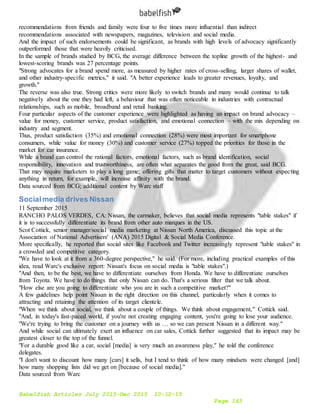 Babelfish Articles July 2015-Dec 2015 10-12-15
Page 163
recommendations from friends and family were four to five times more influential than indirect
recommendations associated with newspapers, magazines, television and social media.
And the impact of such endorsements could be significant, as brands with high levels of advocacy significantly
outperformed those that were heavily criticised.
In the sample of brands studied by BCG, the average difference between the topline growth of the highest- and
lowest-scoring brands was 27 percentage points.
"Strong advocates for a brand spend more, as measured by higher rates of cross-selling, larger shares of wallet,
and other industry-specific metrics," it said. "A better experience leads to greater revenues, loyalty, and
growth."
The reverse was also true. Strong critics were more likely to switch brands and many would continue to talk
negatively about the one they had left, a behaviour that was often noticeable in industries with contractual
relationships, such as mobile, broadband and retail banking.
Four particular aspects of the customer experience were highlighted as having an impact on brand advocacy –
value for money, customer service, product satisfaction, and emotional connection – with the mix depending on
industry and segment.
Thus, product satisfaction (35%) and emotional connection (28%) were most important for smartphone
consumers, while value for money (30%) and customer service (27%) topped the priorities for those in the
market for car insurance.
While a brand can control the rational factors, emotional factors, such as brand identification, social
responsibility, innovation and trustworthiness, are often what separates the good from the great, said BCG.
That may require marketers to play a long game; offering gifts that matter to target customers without expecting
anything in return, for example, will increase affinity with the brand.
Data sourced from BCG; additional content by Warc staff
Socialmedia drives Nissan
11 September 2015
RANCHO PALOS VERDES, CA: Nissan, the carmaker, believes that social media represents "table stakes" if
it is to successfully differentiate its brand from other auto marques in the US.
Scot Cottick, senior manager/social media marketing at Nissan North America, discussed this topic at the
Association of National Advertisers' (ANA) 2015 Digital & Social Media Conference.
More specifically, he reported that social sites like Facebook and Twitter increasingly represent "table stakes" in
a crowded and competitive category.
"We have to look at it from a 360-degree perspective," he said. (For more, including practical examples of this
idea, read Warc's exclusive report: Nissan's focus on social media is "table stakes".)
"And then, to be the best, we have to differentiate ourselves from Honda. We have to differentiate ourselves
from Toyota. We have to do things that only Nissan can do. That's a serious filter that we talk about.
"How else are you going to differentiate who you are in such a competitive market?"
A few guidelines help point Nissan in the right direction on this channel, particularly when it comes to
attracting and retaining the attention of its target clientele.
"When we think about social, we think about a couple of things. We think about engagement," Cottick said.
"And, in today's fast-paced world, if you're not creating engaging content, you're going to lose your audience.
"We're trying to bring the customer on a journey with us … so we can present Nissan in a different way."
And while social can ultimately exert an influence on car sales, Cottick further suggested that its impact may be
greatest closer to the top of the funnel.
"For a durable good like a car, social [media] is very much an awareness play," he told the conference
delegates.
"I don't want to discount how many [cars] it sells, but I tend to think of how many mindsets were changed [and]
how many shopping lists did we get on [because of social media]."
Data sourced from Warc
 