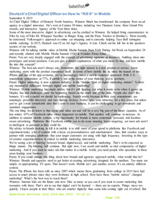 Babelfish Articles July 2015-Dec 2015 10-12-15
Page 164
Deutsch’sChiefDigital Officer on How to “Kill It” in Mobile
September 9, 2015
As Chief Digital Officer of Deutsch North America, Winston Binch has transformed the company from an ad
agency to a digital innovator. He’s won at Cannes 30 times, including two Titanium Lions, three Grand Prix
awards, and Interactive Agency of the Year three times.
Some of the most innovative digital in advertising can be credited to Winston. He helped bring customization to
Nike by way of Nike iD, Whopper Sacrifice to Burger King, and the Pizza Tracker to Domino’s. Most recently,
he reinvented Volkswagen’s approach to online car shopping and is currently helping Taco Bell reimagine
mobile ordering. In 2015, Deutsch was #2 on Ad Age’s Agency A-List. Check out his full bio in the speakers
section of our website.
Winston will be talking mobile video at Mobile Media Summit New York During Ad Week on September 28
and recently chatted with Mobile Media Summit CEO & Founder Paran Johar.
Paran: You are very deeply engaged with the concept of advertising agencies as inventors, building ideas into
prototypes and actual products. Can you give a deeper explanation of what you mean by that, and how mobile
fits into this concept?
Winston: The best ads aren’t always ads. Sometimes the right answer is a new product or service. Great
marketing starts with the product experience itself. In terms of how mobile fits in, since the launch of the
iPhone and rise of the app economy, we’ve increasingly taken a mobile-centered approach. With U.S.
smartphone penetration at 77%, if mobile’s not at the center of your thinking you’re nowhere.
Paran: Digital marketing is now a mature industry. Is the “mobile “part of digital marketing mature? Is there
any meaningful difference between digital and mobile marketing?
Winston: Mobile marketing has made strides, but it’s still figuring out what it wants to be when it grows up.
Display has had challenges since the beginning based on the small size of the units. People also don’t like
banners. It’s not a model we should be replicating. Search works because at their core, smartphones are
amazingly powerful discovery and way-finding devices. Native apps were attractive for a few years, but unless
you’ve got a truly remarkable idea that’s core to your business, it can be challenging to get downloads and
sustained engagement.
The one thing we do know is that social and video are and will be a very big part of the future equation. As of
last winter, 65% of Facebook video views happened on mobile. That number will continue to increase. In
addition to smarter mobile content, a big opportunity for brands is more contextual, personal, and location-
aware advertising. Platforms like Facebook enable you to do some amazing hyper-targeting, yet most ads aren’t
as intelligent or personal as they could be.
My advice to brands looking to kill it in mobile is to shift more of your spend to platforms like Facebook and
experiment/make a lot of content with a focus on personalization and entertainment. Also, find creative ways to
partner with emerging platforms that your target customers are using with high frequency. Investing in this type
of creative experimentation is critical to mobile marketing innovation.
We’re seeing a lot of blurring between brand, digital/social, and mobile marketing. That’s to be expected as
things mature. The blurring will continue. But right now, I see social and mobile as vital components of digital
marketing. And if you want to make ads that matter in a mobile world, you need people who specialize in these
areas leading your business.
Paran: If you could change one thing about how brands and agencies approach mobile, what would that be?
Winston: Brands and agencies need to get better at creating advertising designed for the medium. Too many are
simply re-appropriating TV spots. That doesn’t work. Mobile isn’t just another screen. It’s an entirely different
context.
Paran: The iPhone has been with us since 2007 which means those graduating from college in 2015 have had
access to smart phones since they were freshmen in high school. How have these “mobile natives” changed
marketing? What’s the best way to reach them?
Winston: Internet kids are the future and now. Hire as many as you can if you want to create marketing that
resonates with them. That’s not to say that digital can’t be learned — there are no experts. Things move too
quickly. I know people in their fifties who are smarter digitally than some kids coming right out of school. But
 
