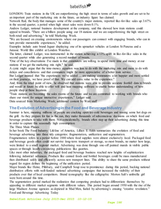 Babelfish Articles July 2015-Dec 2015 10-12-15
Page 166
LONDON: Train stations in the UK are outperforming the high street in terms of sales growth and are set to be
an important part of the marketing mix in the future, an industry figure has claimed.
Network Rail, the body that manages some of the country's major stations, reported like-for-like sales up 3.67%
in the second quarter, a period when high street sales were down 0.1%.
Andrew Ledger, national business development at the company, said this showed how train stations could
appeal to brands. "There are a billion people using our 18 stations and we are outperforming the high street on
both retail and advertising," he told Marketing Week.
"We are focused on creating environments where our passengers can connect with engaging brands, who can in
turn provide memorable experiences," he added.
Examples include auto brand Jaguar displaying one of its upmarket vehicles at London St Pancras and a
Jurassic World film exhibit at London Waterloo.
The latter, claimed Ledger, was instrumental in the station achieving a 13% uplift in like-for-like sales in the
second quarter while also generating a record number of tweets.
"One of the key observations I've made is that commuters are willing to spend more time and money at our
stations if we get the marketing mix right," he said.
A cynic might argue that the time-money equation was less to do with the marketing mix and more to do with
delays and cancellations and that commuters might be more appreciative of a better train service.
But Ledger insisted that "the experiences we've added … are making commuters a lot happier and more settled
on their journeys, we have proof of that. We can add extra value to the experience."
And, from the retail point of view, he observed that stations were able to provide accurate footfall data to brands
and would in future be able to offer wifi and heat mapping software to enable better understanding of how
people shop at these locations.
"Train stations are becoming the sales rooms of the future and we are committed to working with brands who
share our vision for unique interactive experiences," Ledger said.
Data sourced from Marketing Week; additional content by Warc staff
The Evolution ofAdvertisingin the Food and Beverage Industry
Summer is here, meaning millions of people are cracking open ice-cold beverages and tossing some hot dogs on
the grill. As they prepare for fun in the sun, they make thousands of subconscious decisions on which food and
beverage products to take with them. Not coincidentally, brands often step up their advertising during this time
in order to capture this seasonally high consumption.
The Three Main Phases
In her book The Food Industry: Lifeline of America, Lillian E. Edds summarizes the evolution of food and
beverage advertising into three tidy categories: fragmentation, unification and segmentation.
Fragmentation refers to a period before 1880 where food supplies were almost exclusively local. Packaged food
and beverage goods often could not survive long-term transport or storage, so most brands, no matter how large,
were limited to a small regional market. Advertising was done through one-off painted murals in visible public
spaces or through locally-circulating publications like gazettes.
Like most other industries, the packaged food and beverage business reached new heights of sophistication
following industrial advances. Products like canned foods and bottled beverages could be mass manufactured
then distributed safely and efficiently across new transport lines. This ability to share the same products without
regard for region defines the beginning of the unification period.
Major brands like Heinz, Pillsbury, and Campbell Soup rose to prominence during this period, backing national
distribution efforts with well-funded national advertising campaigns that increased the visibility of their
products over that of local competitors. Brand iconography like the calligraphic Morton Salt’s umbrella girl
were born around this time.
The segmentation period marked the realization that competing products had to differentiate themselves by
appealing to different market segments with different values. This period began around 1950 with the rise of the
large Madison Avenue agencies as depicted in Mad Men, fueled by advertising’s ensuing “creative revolution.”
Food and Beverage Advertising Today
 
