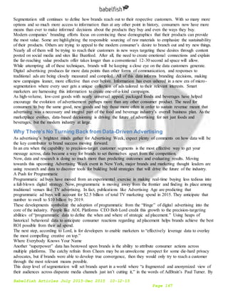 Babelfish Articles July 2015-Dec 2015 10-12-15
Page 167
Segmentation still continues to define how brands reach out to their respective customers. With so many more
options and so much more access to information than at any other point in history, consumers now have more
means than ever to make informed decisions about the products they buy and even the ways they buy.
Modern companies’ branding efforts focus on convincing these demographics that their products can provide
the most value. Some are highlighting the responsible sourcing of raw materials to emphasize the sustainability
of their products. Others are trying to appeal to the modern consumer’s desire to branch out and try new things.
Nearly all of them will be trying to reach their customers in new ways targeting these desires through content
posted on social media and sites like Buzzfeed. After all, the need to create emotional connections and explain
the far-reaching value products offer takes longer than a conventional 12-30 second ad space will allow.
While attempting all of these techniques, brands will be keeping a close eye on the data customers generate.
Digital advertising produces far more data points than other forms of communication, and responses to
traditional ads are being closely measured and compiled. All of this data informs branding decisions, making
new campaigns leaner, more effective than ever before. Information has even ushered in a new era of micro-
segmentation where every user gets a unique collection of ads tailored to their relevant interests. Smart
marketers are harnessing this information to create one-of-a-kind campaigns.
As high-volume, low-cost goods with nearly universal appeal, packaged foods and beverages have helped
encourage the evolution of advertisement perhaps more than any other consumer product. The need for
consumers to buy the same good, new goods and buy those more often in order to sustain revenue meant that
advertising was a necessary and integral part of the food and beverage industry’s overall business plan. As the
marketplace evolves, data-based decisioning is driving the future of advertising for not just foods and
beverages, but the modern industry at large.
Why There’s No Turning Back from Data-Driven Advertising
As advertising’s brightest minds gather for Advertising Week, expect plenty of comments on how data will be
the key contributor to brand success moving forward.
In an era when the capability to precision-target customer segments is the most effective way to get your
message across, data became a way for brands to set themselves apart from the competition.
Now, data and research is doing so much more than predicting outcomes and evaluating results. Moving
towards this upcoming Advertising Week event in New York, major brands and marketing thought leaders are
using research and data to discover tools for building bold strategies that will drive the future of the industry.
A Push for Programmatic
Programmatic ad buys have moved from an experimental exercise in making real-time buying less tedious into
a full-blown digital strategy. Now, programmatic is moving away from the frontier and finding its place among
traditional venues like TV advertising. In fact, publications like Advertising Age are predicting that
programmatic ad buys will account for $2.5 billion of total TV marketing spend in 2015. They anticipate that
number to swell to $10 billion by 2019.
These developments symbolize the adoption of programmatic from the “fringe” of digital advertising into the
core of the industry. People like AOL Platforms CEO Bob Lord credit this growth to the precision-targeting
abilities of “programmatic data to define the when and where of strategic ad placement.” Using heaps of
historical behavioral data to anticipate consumer reactions regarding ad placement helps brands achieve the best
ROI possible from their ad spend.
The next step, according to Lord, is for developers to enable marketers to “effectively leverage data to overlay
the most compelling creative on top.”
Where Everybody Knows Your Name
Another “superpower” data has bestowed upon brands is the ability to attribute consumer actions across
multiple platforms. The catchy refrain from Cheers may be an unwelcome prospect for some die-hard privacy
advocates, but if brands were able to develop true convergence, then they would only try to reach a customer
through the most relevant means possible.
This deep level of segmentation will set brands apart in a world where “a fragmented and anonymized view of
their audiences across disparate media channels just isn’t cutting it,” in the words of AdBrain’s Paul Turner. By
 