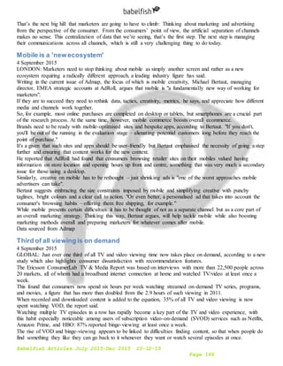 Babelfish Articles July 2015-Dec 2015 10-12-15
Page 169
That’s the next big hill that marketers are going to have to climb: Thinking about marketing and advertising
from the perspective of the consumer. From the consumers’ point of view, the artificial separation of channels
makes no sense. This centralization of data that we’re seeing, that’s the first step. The next step is managing
their communications across all channels, which is still a very challenging thing to do today.
Mobile is a 'new ecosystem'
4 September 2015
LONDON: Marketers need to stop thinking about mobile as simply another screen and rather as a new
ecosystem requiring a radically different approach, a leading industry figure has said.
Writing in the current issue of Admap, the focus of which is mobile creativity, Michael Bertaut, managing
director, EMEA strategic accounts at AdRoll, argues that mobile is "a fundamentally new way of working for
marketers".
If they are to succeed they need to rethink data, tactics, creativity, metrics, he says, and appreciate how different
media and channels work together.
So, for example, most online purchases are completed on desktop or tablets, but smartphones are a crucial part
of the research process. At the same time, however, mobile commerce boosts overall ecommerce.
Brands need to be ready with mobile-optimised sites and bespoke apps, according to Bertaut. "If you don't,
you'll be out of the running in the evaluation stage – alienating potential customers long before they reach the
point of purchase."
It's a given that such sites and apps should be user-friendly but Bertaut emphasised the necessity of going a step
further and ensuring that content works for the new context.
He reported that AdRoll had found that consumers browsing retailer sites on their mobiles valued having
information on store location and opening hours up front and centre, something that was very much a secondary
issue for those using a desktop.
Similarly, creative on mobile has to be rethought – just shrinking ads is "one of the worst approaches mobile
advertisers can take".
Bertaut suggests embracing the size constraints imposed by mobile and simplifying creative with punchy
taglines, bright colours and a clear call to action. "Or even better, a personalised ad that takes into account the
consumer's browsing habits – offering them free shipping, for example."
While mobile presents certain difficulties it has to be thought of not as a separate channel but as a core part of
an overall marketing strategy. Thinking this way, Bertaut argues, will help tackle mobile while also boosting
marketing methods overall and preparing marketers for whatever comes after mobile.
Data sourced from Admap
Third of all viewing is on demand
4 September 2015
GLOBAL: Just over one third of all TV and video viewing time now takes place on demand, according to a new
study which also highlights consumer dissatisfaction with recommendation features.
The Ericsson ConsumerLab TV & Media Report was based on interviews with more than 22,500 people across
20 markets, all of whom had a broadband internet connection at home and watched TV/video at least once a
week.
This found that consumers now spend six hours per week watching streamed on-demand TV series, programs,
and movies, a figure that has more than doubled from the 2.9 hours of such viewing in 2011.
When recorded and downloaded content is added to the equation, 35% of all TV and video viewing is now
spent watching VOD, the report said.
Watching multiple TV episodes in a row has rapidly become a key part of the TV and video experience, with
this habit especially noticeable among users of subscription video-on-demand (SVOD) services such as Netflix,
Amazon Prime, and HBO: 87% reported binge-viewing at least once a week.
The rise of VOD and binge-viewing appears to be linked to difficulties finding content, so that when people do
find something they like they can go back to it whenever they want or watch several episodes at once.
 