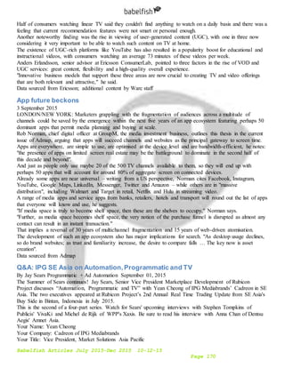 Babelfish Articles July 2015-Dec 2015 10-12-15
Page 170
Half of consumers watching linear TV said they couldn't find anything to watch on a daily basis and there was a
feeling that current recommendation features were not smart or personal enough.
Another noteworthy finding was the rise in viewing of user-generated content (UGC), with one in three now
considering it very important to be able to watch such content on TV at home.
The existence of UGC-rich platforms like YouTube has also resulted in a popularity boost for educational and
instructional videos, with consumers watching an average 73 minutes of these videos per week.
Anders Erlandsson, senior advisor at Ericsson ConsumerLab, pointed to three factors in the rise of VOD and
UGC services: great content, flexibility and a high-quality overall experience.
"Innovative business models that support these three areas are now crucial to creating TV and video offerings
that are both relevant and attractive," he said.
Data sourced from Ericsson; additional content by Warc staff
App future beckons
3 September 2015
LONDON/NEW YORK: Marketers grappling with the fragmentation of audiences across a multitude of
channels could be saved by the emergence within the next five years of an app ecosystem featuring perhaps 50
dominant apps that permit media planning and buying at scale.
Rob Norman, chief digital officer at GroupM, the media investment business, outlines this thesis in the current
issue of Admap, arguing that apps will succeed channels and websites as the principal gateway to screen time.
Apps are everywhere, are simple to use, are optimised at the device level and are bandwidth-efficient, he notes:
"the presence of apps on limited screen real estate may be the battleground to dominate in the second half of
this decade and beyond".
And just as people only use maybe 20 of the 500 TV channels available to them, so they will end up with
perhaps 50 apps that will account for around 80% of aggregate screen on connected devices.
Already some apps are near universal – writing from a US perspective, Norman cites Facebook, Instagram,
YouTube, Google Maps, LinkedIn, Messenger, Twitter and Amazon – while others are in "massive
distribution", including Walmart and Target in retail, Netflix and Hulu in streaming video.
A range of media apps and service apps from banks, retailers, hotels and transport will round out the list of apps
that everyone will know and use, he suggests.
"If media space is truly to become shelf space, then these are the shelves to occupy," Norman says.
"Further, as media space becomes shelf space, the very notion of the purchase funnel is disrupted as almost any
contact can result in an instant transaction."
That implies a reversal of 30 years of multichannel fragmentation and 15 years of web-driven atomisation.
The development of such an app ecosystem also has major implications for search. "As desktop usage declines,
so do brand websites; as trust and familiarity increase, the desire to compare falls … The key now is asset
creation".
Data sourced from Admap
Q&A: IPG SE Asia on Automation,Programmatic and TV
By Jay Sears Programmatic + Ad Automation September 01, 2015
The Summer of Sears continues! Jay Sears, Senior Vice President Marketplace Development of Rubicon
Project discusses “Automation, Programmatic and TV” with Yean Cheong of IPG Mediabrands’ Cadreon in SE
Asia. The two executives appeared at Rubicon Project’s 2nd Annual Real Time Trading Update from SE Asia's
Buy Side in Bintan, Indonesia in July 2015.
This is the second of a four-part series. Watch for Sears' upcoming interviews with Stephen Tompkins of
Publicis' VivaKi and Michel de Rijk of WPP's Xaxis. Be sure to read his interview with Anna Chan of Dentsu
Aegis' Amnet Asia.
Your Name: Yean Cheong
Your Company: Cadreon of IPG Mediabrands
Your Title: Vice President, Market Solutions Asia Pacific
 