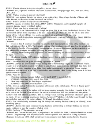 Babelfish Articles July 2015-Dec 2015 10-12-15
Page 171
SEARS: What do you read to keep up with politics, art and culture?
CHEONG: TED, Flipboard, Buzzfeed, The Onion, Facebook feed, newspaper apps, BBC, New York Times,
CNN, CNA
SEARS: What do you read to keep up with friends?
CHEONG: I read anything that stirs my interest at any point of time. I have a huge diversity of friends with
varied interests, we keep one another entertained and updated.
SEARS: What do you read to keep up with our industry?
CHEONG: Industry newsletters from APAC, EMEA and US. Whitepapers, autobiography/biography of
prominent industry players or political leaders.
SEARS: What’s your favorite commercial of all time?
CHEONG: I love all the Coke commercials through the years. This is one brand that has lived the test of time
and remained relevant to its core values to this day. I was a little girl when I first saw this ad, at a time when
sharing a Coke (with my siblings) was an absolute treat. I can never forget the hill-top song.
SEARS: With regards to advertising automation and programmatic, what are Cadreon’s three biggest initiatives
in South East Asia in 2015?
CHEONG:
1. Focus on data. It is not new news that we generally lack measurement and brand safety standards and
third-party data providers in SEA. This is amidst a climate where marketers are still unraveling the complexities
to fully grasp the benefits of programmatic. Notwithstanding, via strong data strategy and implementation, we
have successfully developed attribution modelling for some of our clients.
2. Building private marketplaces of premium and relevant inventory for each of our local markets across
the region.
3. Developing bespoke DMP solutions for clients, support them in better organization, segmentation and
deployment of data.
SEARS: Tell us the about the global advertising operations of Cadreon.
CHEONG: Cadreon has evolved from being a trading desk to the technology engine for Mediabrands whose
objective is to create custom solutions for clients at scale. Product engineering and customized data stacks have
become key investment priorities as we shifted from scaling programmatic to automation. Strong product
development and innovation at the core in combination with embedded client focused trading teams is the best
approach to the ecosystem.
SEARS: Please tell us:
• Percentage increase, managed budget (media spend) 2014 vs. expected 2015:
o CHEONG: More than 100% growth from 2014.
• How many employees are there in your organization?
o CHEONG: Total: 600+ across Southeast Asia.
SEARS: Draw an analogy between the automation of television and a cricket game. Are we in the pre-game?
Still driving to the stadium?
CHEONG: We are already in the stadium with our team warming up to play. For the last 18 months in the US,
we’ve been at the forefront of the advanced TV market in collaboration with data partners and with private
inventory deals with different publishers. This is a strategy which is creating phenomenal efficiencies gains for
our clients. We are co-creating an exclusive Cadreon Advanced TV platform with Tube Mogul to apply our data
stack and client data into a TV buying solution. We’ll launch this platform in June.
SEARS: How can advertising automation help the strategy and planning functions (directly or indirectly) at an
advertising agency?
CHEONG: Liberates time spent on manual trading functions and reporting to strategic thinking and innovate
creative solutions to meet the objectives of client briefs.
SEARS: Can linear TV be automated, yes or no?
CHEONG: Yes! Over the last two years, as programmatic has evolved and scaled, it spawned innovation across
all media. Our partnerships with key media houses and tech partners have allowed us to bring automation
efficiencies to radio and OOH, which up until now were considered non-digital media channels. Cadreon
 