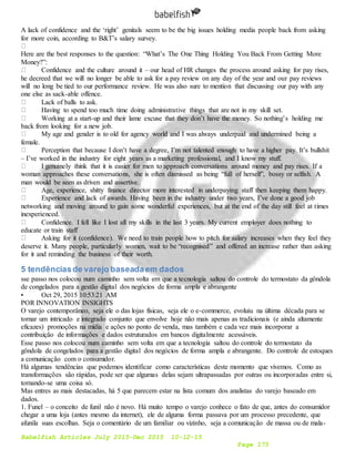 Babelfish Articles July 2015-Dec 2015 10-12-15
Page 173
A lack of confidence and the ‘right’ genitals seem to be the big issues holding media people back from asking
for more coin, according to B&T’s salary survey.
Here are the best responses to the question: “What’s The One Thing Holding You Back From Getting More
Money?”:
Confidence and the culture around it – our head of HR changes the process around asking for pay rises,
he decreed that we will no longer be able to ask for a pay review on any day of the year and our pay reviews
will no long be tied to our performance review. He was also sure to mention that discussing our pay with any
one else as sack-able offence.
Lack of balls to ask.
Having to spend too much time doing administrative things that are not in my skill set.
Working at a start-up and their lame excuse that they don’t have the money. So nothing’s holding me
back from looking for a new job.
My age and gender is to old for agency world and I was always underpaid and undermined being a
female.
Perception that because I don’t have a degree, I’m not talented enough to have a higher pay. It’s bullshit
– I’ve worked in the industry for eight years as a marketing professional, and I know my stuff.
I genuinely think that it is easier for men to approach conversations around money and pay rises. If a
woman approaches these conversations, she is often dismissed as being “full of herself”, bossy or selfish. A
man would be seen as driven and assertive.
Age, experience, shitty finance director more interested in underpaying staff then keeping them happy.
Experience and lack of awards. Having been in the industry under two years, I’ve done a good job
networking and moving around to gain some wonderful experiences, but at the end of the day still feel at times
inexperienced.
Confidence. I fell like I lost all my skills in the last 3 years. My current employer does nothing to
educate or train staff
Asking for it (confidence). We need to train people how to pitch for salary increases when they feel they
deserve it. Many people, particularly women, wait to be “recognised” and offered an increase rather than asking
for it and reminding the business of their worth.
5 tendênciasde varejo baseadaem dados
sse passo nos colocou num caminho sem volta em que a tecnologia saltou do controle do termostato da gôndola
de congelados para a gestão digital dos negócios de forma ampla e abrangente
• Oct 29, 2015 10:53:21 AM
POR INNOVATION INSIGHTS
O varejo contemporâneo, seja ele o das lojas físicas, seja ele o e-commerce, evoluiu na última década para se
tornar um intricado e integrado conjunto que envolve hoje não mais apenas as tradicionais (e ainda altamente
eficazes) promoções na mídia e ações no ponto de venda, mas também e cada vez mais incorporar a
contribuição de informações e dados estruturados em bancos digitalmente acessáveis.
Esse passo nos colocou num caminho sem volta em que a tecnologia saltou do controle do termostato da
gôndola de congelados para a gestão digital dos negócios de forma ampla e abrangente. Do controle de estoques
a comunicação com o consumidor.
Há algumas tendências que podemos identificar como características deste momento que vivemos. Como as
transformações são rápidas, pode ser que algumas delas sejam ultrapassadas por outras ou incorporadas entre si,
tornando-se uma coisa só.
Mas entres as mais destacadas, há 5 que parecem estar na lista comum dos analistas do varejo baseado em
dados.
1. Funel – o conceito de funil não é novo. Há muito tempo o varejo conhece o fato de que, antes do consumidor
chegar a uma loja (antes mesmo da internet), ele de alguma forma passava por um processo precedente, que
afunila suas escolhas. Seja o comentário de um familiar ou vizinho, seja a comunicação de massa ou de mala-
 