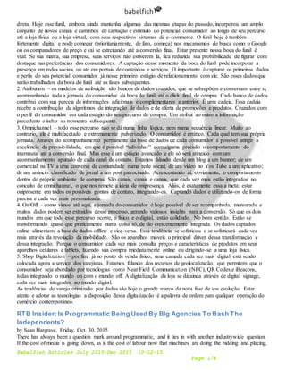 Babelfish Articles July 2015-Dec 2015 10-12-15
Page 174
direta. Hoje esse funil, embora ainda mantenha algumas das mesmas etapas do passado, incorporou um amplo
conjunto de novos canais e caminhos de captação e estímulo do potencial consumidor ao longo de seu percurso
até a loja física ou a loja virtual, com seus respectivos sistemas de e-commerce. O funil hoje é também
fortemente digital e pode começar (prioritariamente, de fato, começa) nos mecanismos de busca como o Google
ou os comparadores de preço e vai se estreitando até a conversão final. Estar presente nessa boca do funil é
vital. Se sua marca, sua empresa, seus serviços não estiverem lá, fica reduzida sua probabilidade de figurar com
destaque nas preferências dos consumidores. A captação desse momento da boca do funil pode incorporar a
presença em redes sociais ou até em portais de conteúdos e serviços. O importante é capturar os primeiros dados
e perfis do seu potencial consumidor já nesse primeiro estágio de relacionamento com ele. São esses dados que
serão trabalhados da boca do funil até as fases subsequentes.
2. Atribution – os modelos de atribuição são bancos de dados cruzados, que se sobrepõem e conversam entre si,
acompanhando toda a jornada do consumidor da boca do funil até o click final de compra. Cada banco de dados
contribui com sua parcela de informações adicionais e complementares a anterior. É uma cadeia. Essa cadeia
recebe a contribuição de algoritmos de integração de dados e de oferta de promoções e produtos. Cruzados com
o perfil do consumidor em cada estágio do seu percurso de compra. Um atribui ao outro a informação
precedente e induz ao momento subsequente.
3. Omnichannel – todo esse percurso não se dá numa linha lógica, nem numa sequência linear. Muito ao
contrário, ele é multifacetado e extremamente pulverizado. O consumidor é errático. Cada qual tem sua própria
jornada. Através do acompanhamento permanente da base de dados de cada consumidor é possível atingir a
excelência da previsibilidade, em que é possível “adivinhar” com alguma precisão o comportamento do
internauta até a conversão final. Mas esse é um estágio avançado e ele só será atingido com um
acompanhamento apurado de cada canal de contato. Estamos falando desde um blog a um banner; de um
comercial na TV a uma conversa de comunidade numa rede social; de um vídeo no You Tube a um aplicativo;
de um anúncio classificado de jornal a um post patrocinado. Acrescentando aí, obviamente, o comportamento
dentro do próprio ambiente de compras. São canais, canais e canais, que cada vez mais estão integrados no
conceito de omnichannel, o que nos remete a ideia de onipresença. Aliás, é exatamente essa a meta: estar
onipresente em todos os possíveis pontos de contato, integrando-os. Captando dados e utilizando-os de forma
precisa e cada vez mais personalizada.
4. On/Off – como vimos até aqui, a jornada do consumidor é hoje possível de ser acompanhada, mensurada e
muitos dados podem ser extraídos desse processo, gerando valiosos insights para a conversão. Só que os dois
mundos em que todo esse percurso ocorre, o físico e o digital, estão colidindo. No bom sentido. Estão se
transformando quase que praticamente numa coisa só, de tão crescentemente integrada. Os dados captados
online alimentam a base de dados offline e vice-versa. Essa tendência se sofisticou e se sofisticará cada vez
mais através da revolução da mobilidade. São os aparelhos móveis o principal driver dessa transformação e
dessa integração. Porque o consumidor cada vez mais consulta preços e características de produtos em seus
aparelhos celulares e tablets, fazendo sua compra imediatamente online ou dirigindo-se a uma loja física.
5. Shop Digitalization – por fim, já no ponto de venda físico, uma camada cada vez mais digital está sendo
colocada agora a serviço dos varejistas. Estamos falando dos recursos de geolocalização, que permitem que o
consumidor seja abordado por tecnologias como Near Field Communication (NFC), QR Codes e iBeacons,
todas integrando o mundo on com o mundo off. A digitalização da loja se dá ainda através de digital signage,
cada vez mais integrados ao mundo digital.
As tendências do varejo otimizado por dados são hoje o grande marco da nova fase de sua evolução. Estar
atento e adotar as tecnologias a disposição dessa digitalização é a palavra de ordem para qualquer operação do
comércio contemporâneo.
RTB Insider:Is Programmatic Being Used By Big Agencies To Bash The
Independents?
by Sean Hargrave, Friday, Oct. 30, 2015
There has always been a question mark around programmatic, and it ties in with another industrywide question.
If the cost of media is going down, as is the cost of labour now that machines are doing the bidding and placing,
 