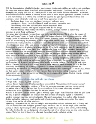 Babelfish Articles July 2015-Dec 2015 10-12-15
Page 176
With the decentralization of global technology development, brands must establish new policies and procedures
that ensure new ideas are found, tested and, when appropriate, implemented. Developing the right method of
developing and judging new ideas is a critical process in itself, and is often the most complicated. At GroupM,
we have tried and tested a number of different models, some of which may be appropriate for brands. Each has
its own characteristics as to relative time commitment required, the type of project to be considered and,
sometimes, which individuals would need to lead. These approaches include:
• Incubators: longer term, more significant investment, leadership team
• Accelerators: shorter, can be brief-focused, small investment, mentorship team
• Speed Dating: short burst meet-and greet sessions to generate ideas
• Idea-Sharing Sessions: often against a specific brief, but not always
• Webinar Sharing: when dealing with multiple locations, leverage webinars to share widely
Innovation is about "Scale and Scrappy"
Once a new idea is formulated, we must learn what works and what does not. This is where the concept of
"Scale and Scrappy" comes in. Scale is about rolling out business changing ideas across an enterprise, while
scrappy creates an environment where failure is acceptable. Tolerating failure is difficult to accept in today's
world, but acknowledging the possibility of failure helps teams innovate faster. Scrappy represents what is new.
Scale represents what's productive. Scrappy uses some of the processes above (as well as some more outlined
below) to generate ideas, while scale is more structured and mindful of the realities of how a company operates.
Brands must be scrappy, developing novel ideas that can fill inevitable opportunity gaps. It's important to get
beyond the incorrect point of view that a "new" idea has to be "brand new." That's invention. Innovation
embraces adapted ideas that provide more productive solutions to current and future problems. Being scrappy
isn't a one-stop process. Brands need to continue to create and participate in speed dating sessions, industry
events and even focused accelerators. Keeping up with what's new is what it will take to survive. This includes
initiatives such as structured reviews with technology leaders, speaking and planning at focused industry events
and monitoring media content and technology players. Once an opportunity has passed the scrappy phase,
brands can then roll it out and take advantage of its benefits across the business. That's how the scale phase
delivers. Focusing on both scale and scrappy is critical to the successful media strategies for 2014, let alone
2020. Fully understanding the technology capabilities of scalable solutions is absolutely essential to
understanding the innovation (vs. invention) opportunities related to those technologies. To win in 2020, brands
and their agency partners will have to be more rigorous than ever at testing existing boundaries, and
implementing ways to find, test and roll-out ideas that can produce positive change. Start-up behavior isn't just
for start-ups anymore.
Brand loyalty shortcuts the paths to purchase
by Nigel Hollis | August 10, 2015 1 comment
Millward Brown Digital in the USA have produced a report titled, "Demystifying the Consumer Journey”,
which addresses the fundamental challenge of delivering a seamless customer experience across multiple
touchpoints. One of the key findings from the report confirms the importance of creating attitudinal
predisposition before consumers even enter the purchase process.
As noted in the report Millward Brown Digital’s “Getting Digital Right” study conducted earlier this year found
that only 25 percent of marketers are confident that their resources are properly aligned to orchestrate a
seamless consumer experience across touchpoints. The report demonstrates how analysis of the Compete
desktop and mobile clickstream panels can be used to break down the decision process into three stages:
category, brand and the role of the touchpoint.
Importantly, the report notes that there are multiple paths to purchase and that marketers need to identify and
focus on the ones that offer the highest potential impact and value. The fact that the length of the consumer
journey is affected by the category of the product being bought should come as little surprise, but the finding
that really stood out for me was that people who are predisposed to buy a brand spend less time on the purchase
process. That’s less time for them to be influenced by another brand’s marketing activity.
 
