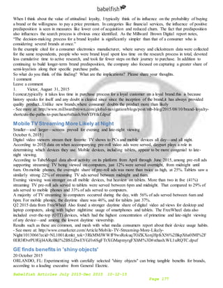 Babelfish Articles July 2015-Dec 2015 10-12-15
Page 177
When I think about the value of attitudinal loyalty, I typically think of its influence on the probability of buying
a brand or the willingness to pay a price premium. In categories like financial services, the influence of positive
predisposition is seen in measures like lower cost of acquisition and reduced churn. The fact that predisposition
also influences the search process is obvious once identified. As the Millward Brown Digital report notes,
“The decision-making process for a brand loyalist is significantly simpler than that of a consumer who is
considering several brands at once.”
In the example cited for a consumer electronics manufacturer, where survey and clickstream data were collected
for the same respondents, people who were brand loyal spent less time on the research process in total, devoted
less cumulative time to active research, and took far fewer steps on their journey to purchase. In addition to
continuing to build longer-term brand predisposition, the company also focused on capturing a greater share of
semi-loyalists along their specific purchase paths.
So what do you think of this finding? What are the implications? Please share your thoughts.
1 comment
Leave a comment
1. Victor, August 31, 2015
I concur,typically it takes less time in purchase process for a loyal customer on a loyal brand.this is because
history speaks for itself and any doubt is cleared since since the inception of the brand,it has always provided
quality product...Unlike new brands,where consumer doubts the product more than likely
- See more at: http://www.millwardbrown.com/global-navigation/blogs/post/mb-blog/2015/08/10/brand-loyalty-
shortcuts-the-paths-to-purchase#sthash.9mVDYtkf.dpuf
Mobile TV Streaming More Likely at Night
Smaller—and larger—screens prevail for evening and late-night viewing
October 6, 2015 |
Digital video viewers stream their favorite TV shows to PCs and mobile devices all day—and all night.
According to 2015 data on when accompanying pre-roll video ads were served, daypart plays a role in
determining which devices they use. Mobile devices, including tablets, appear to be more congenial to late-
night viewing.
According to TubeMogul data about activity on its platform from April through June 2015, among pre-roll ads
supporting streaming TV being viewed on computers, just 12% were served overnight, from midnight until
6am. On mobile phones, the overnight share of pre-roll ads was more than twice as high, at 25%. Tablets saw a
similarly strong 22% of streaming TV ads served between midnight and 6am.
Evening viewing was stronger on all mobile devices, but heaviest on tablets. More than two in five (41%)
streaming TV pre-roll ads served to tablets were served between 6pm and midnight. That compared to 29% of
ads served to mobile phones and 33% of ads served to computers.
A majority of TV streaming to computers occurred during the day, with 56% of ads served between 6am and
6pm. For mobile phones, the daytime share was 46%, and for tablets just 37%.
Q2 2015 data from FreeWheel Also found a stronger daytime share of digital video ad views for desktop and
laptop computers, along with higher nighttime usage of smartphones and tablets. The FreeWheel data also
included over-the-top (OTT) devices, which had the highest concentration of primetime and late-night viewing
of any device—and among the lowest daytime viewership.
Results such as these are common, and mesh with what media consumers report about their device usage habits.
- See more at: http://www.emarketer.com/Article/Mobile-TV-Streaming-More-Likely-
Night/1013066?ecid=NL1001&mkt_tok=3RkMMJWWfF9wsRokuqTOZKXonjHpfsX56%2BkpX6a0lMI%2F
0ER3fOvrPUfGjI4ARcBkI%2BSLDwEYGJlv6SgFTrXGMapmyrgFXhM%3D#sthash.WL1uRQTC.dpuf
GE finds benefits in 'shiny objects'
20 October 2015
ORLANDO, FL: Experimenting with carefully selected "shiny objects" can bring tangible benefits for brands,
according to a leading executive from General Electric.
 
