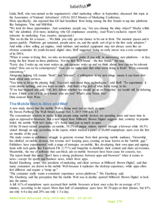 Babelfish Articles July 2015-Dec 2015 10-12-15
Page 178
Linda Boff, who was named as the organisation's chief marketing officer in September, discussed this topic at
the Association of National Advertisers' (ANA) 2015 Masters of Marketing Conference.
More specifically, she reported that GE had benefitted from being among the first brands to tap into platforms
like Instagram, Vine and MikMak.
"We look for these opportunities. And sometimes people say, 'Are you chasing the shiny object?' Maybe a little
bit," she admitted. (For more, including why GE emphasises creativity, read Warc's exclusive report: GE
reinvents its marketing: Fast, creative, unexpected.)
"But we do this for a reason … We think you only get one chance to be out in front. The moment passes and it
passes quickly. Platforms get saturated, people move on, and the spoils sort of go to the first early adopters."
And while a firm selling jet engines, wind turbines and medical equipment may not always seem like an
obvious contender for youth-focused digital sites, Boff suggested being an early mover was a core component
of its DNA.
"When it comes to being first, we take an investigative pride, if you will, in uncovering new platforms – in fact,
being the first brand on these platforms. Not the first B2B brand – the first brand," she said.
"Every day, I wake up, my team wakes up, our agencies wake up and we think about: how can we be relevant
today? How can we be contemporary? How can we make sure that what we're doing is fresh? We're constantly
reinventing."
Alongside helping GE remain "fresh" and "relevant", a willingness to try new things means it can learn first-
hand about such services.
"You have to be on the playing field. You can't read about these technologies," said Boff. "To experiment, it
costs almost nothing, and you learn so much. And that's a big part of what we're trying to do.
"If we had stopped and said, 'OK, let's debate whether we should go up on Snapchat,' we would still be debating
it now. I think a lot of it is: as a brand, who are you? What's your North Star?
Data sourced from Warc
The Mobile Web Is Alive and Well
A new study shows that the mobile Web is being used just as much as apps
By Steven Perlberg The Wall Street Journal Oct. 5, 2015 5:00 a.m. ET
The conventional wisdom in media is that people using mobile devices are spending more and more time in
apps as opposed to browsers. But a new report from Millward Brown Digital suggests that, contrary to popular
belief, the mobile Web isn’t dying—it’s being used just as much as apps.
Of the 30 most-visited properties on mobile, 59.2% of unique visitors viewed through a browser while 60.3%
visited through an app, according to the report, which tracked a panel of 20,000 smartphone users over the first
six months of the year.
The study comes as publishers struggle to generate revenue from their growing mobile audience. Viewership
has climbed on mobile devices, but revenue isn’t keeping pace, creating an issue known as the “mobile gap.”
Publishers have experimented with a range of strategies on mobile, like developing their own apps and signing
deals with tech giants like Facebook FB -2.77 % and Snapchat to distribute their content and share ad revenues.
Meanwhile, the rise of software that can block ads on mobile browsers have been cause for concern, too.
The report found that users “don’t have a strong preference between apps and browsers” when it comes to
news—except for sports and business news, which favor apps.
Rachel Eisenberg, senior vice president of marketing and client services at Millward Brown Digital, said that
many consumers are drawn to the mobile Web because it replicates the desktop experience, while apps often
feel different and require a “ramp up.”
“The consumer really wants a consistent experience across platforms,” Ms. Eisenberg said.
Ms. Eisenberg said the perception that the mobile Web was in decline spurred Millward Brown Digital to look
into the matter.
A full 61% of smartphone users accessed their mobile browsers at least once a day for an average of 31
minutes, according to the report. More than half of smartphone users have 40-70 apps on their phones, but 43%
use only 4-6 a day and 28% use only 1-3 a day.
 