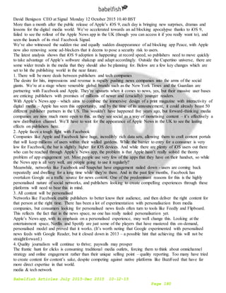 Babelfish Articles July 2015-Dec 2015 10-12-15
Page 180
David Benigson CEO at Signal Monday 12 October 2015 10.40 BST
More than a month after the public release of Apple’s iOS 9, each day is bringing new surprises, dramas and
lessons for the digital media world. We’ve accelerated towards an ad blocking apocalypse thanks to iOS 9,
failed to see the rollout of the Apple News app in the UK (though you can access it if you really want to), and
seen the launch of its rival Facebook Signal.
We’ve also witnessed the sudden rise and equally sudden disappearance of ad blocking app Peace, with Apple
now also removing some ad-blockers that it deems to pose a security risk to users.
The latest analysis shows that iOS 9 adoption is happening at record speed, so publishers need to move quickly
to take advantage of Apple’s software shakeup and adapt accordingly. Outside the Cupertino universe, there are
some wider trends in the media that they should also be planning for. Below are a few key changes which are
set to hit the publishing world in the near future.
1. There will be more deals between publishers and tech companies
The desire for hits, impressions and revenue is rapidly pushing news companies into the arms of the social
giants. We’re at a stage where venerable global brands such as the New York Times and the Guardian are
partnering with Facebook and Apple. They’re upstarts when it comes to news, yes, but their massive user bases
are enticing publishers with promises of millions of newer and (crucially) younger readers.
With Apple’s News app – which aims to combine the immersive design of a print magazine with interactivity of
digital media – Apple has seen this opportunity, and by the time of its announcement, it could already boast 50
different publisher partners in the US. This wouldn’t have happened five years ago, but forward-thinking media
companies are now much more open to this, as they see social as a way of monetising content – it’s effectively a
new distribution channel. We’ll have to wait for the appearance of Apple News in the UK to see the lasting
effects on publishers here.
2. Apple faces a tough fight with Facebook
Companies like Apple and Facebook have huge, incredibly rich data sets, allowing them to craft content portals
that will keep millions of users within their walled gardens. While the barrier to entry for a consumer is very
low for Facebook, the bar is slightly higher for iOS devices. And while there are plenty of iOS users out there
who can be reached through Apple’s News app, the problem is that Apple hasn’t really solved the thorny
problem of app engagement yet. Most people use very few of the apps that they have on their handset, so while
the News app is all very well, are people going to use it regularly?
Meanwhile, networks like Facebook and Snapchat have engagement nailed down - users are coming back
repeatedly and dwelling for a long time while they’re there. And in the past few months, Facebook has
overtaken Google as a traffic source for news content. One of the predominant reasons for this is the highly
personalised nature of social networks, and publishers looking to create compelling experiences through these
platforms will need to bear this in mind.
3. All content will be personalised
Networks like Facebook enable publishers to better know their audience, and then deliver the right content for
that person at the right time. There has been a lot of experimentation with personalisation from media
companies, but consumers looking for personalised news feeds often turn to tools like Feedly and Flipboard.
This reflects the fact that in the news space, no one has really nailed personalisation yet.
Apple’s News app, with its emphasis on a personalised experience, may well change this. Looking at the
entertainment space, Netflix and Spotify are just some of the players that have mastered this on-demand,
personalised model and proved that it works. (It’s worth noting that Google experimented with personalised
news feeds with Google Reader, but it closed down in 2013 – a possible hint that achieving this will not be
straightforward.)
4. Quality journalism will continue to thrive; paywalls may prosper
The frantic hunt for clicks is consuming traditional media outlets, forcing them to think about omnichannel
strategy and online engagement rather than their unique selling point – quality reporting. Too many have tried
to create content for content’s sake, despite competing against native platforms like BuzzFeed that have far
more direct expertise in that world.
media & tech network
 