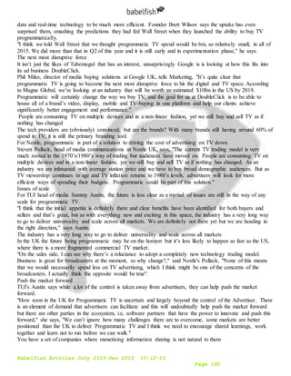 Babelfish Articles July 2015-Dec 2015 10-12-15
Page 182
data and real-time technology to be much more efficient. Founder Brett Wilson says the uptake has even
surprised them, smashing the predictions they had fed Wall Street when they launched the ability to buy TV
programmatically.
"I think we told Wall Street that we thought programmatic TV spend would be 6m, so relatively small, in all of
2015. We did more than that in Q2 of this year and it is still early and in experimentation phase," he says.
The next most disruptive force
It isn’t just the likes of Tubemogul that has an interest, unsurprisingly Google is is looking at how this fits into
its ad business DoubleClick.
Phil Miles, director of media buying solutions at Google UK, tells Marketing, "It’s quite clear that
programmatic TV is going to become the next most disruptive force to hit the digital and TV space. According
to Magna Global, we’re looking at an industry that will be worth an estimated $10bn in the US by 2019.
Programmatic will certainly change the way we buy TV, and the goal for us at DoubleClick is to be able to
house all of a brand’s video, display, mobile and TV-buying in one platform and help our clients achieve
significantly better engagement and performance."
People are consuming TV on multiple devices and in a non-linear fashion, yet we still buy and sell TV as if
nothing has changed
The tech providers are (obviously) convinced, but are the brands? With many brands still having around 60% of
spend in TV, it is still the primary branding tool.
For Nestle, programmatic is part of a solution to driving the cost of advertising on TV down.
Steven Pollack, head of media communications at Nestle UK, says, "The current TV trading model is very
much rooted in the 1970’s/1980’s way of trading but audiences have moved on. People are consuming TV on
multiple devices and in a non-linear fashion, yet we still buy and sell TV as if nothing has changed. As an
industry we are infatuated with average station price and we have to buy broad demographic audiences. But as
TV viewership continues to age and TV inflation returns to 1980’s levels, advertisers will look for more
efficient ways of spending their budgets. Programmatic could be part of this solution."
Issues of scale
For TUI head of media Sammy Austin, the future is less clear as a myriad of issues are still in the way of any
scale for programmatic TV.
"I think that the initial appetite is definitely there and clear benefits have been identified for both buyers and
sellers and that’s great, but as with everything new and exciting in this space, the industry has a very long way
to go to deliver universality and scale across all markets. We are definitely not there yet but we are heading in
the right direction," says Austin.
The industry has a very long way to go to deliver universality and scale across all markets
In the UK the future being programmatic may be on the horizon but it’s less likely to happen as fast as the US,
where there is a more fragmented commercial TV market.
"On the sales side, I can see why there’s a reluctance to adopt a completely new technology trading model.
Business is great for broadcasters at the moment, so why change?," said Nestle's Pollack, "None of this means
that we would necessarily spend less on TV advertising, which I think might be one of the concerns of the
broadcasters. I actually think the opposite would be true".
Push the market forward
TUI's Austin says while a lot of the control is taken away from advertisers, they can help push the market
forward.
"How soon in the UK for Programmatic TV is uncertain and largely beyond the control of the Advertiser. There
is an element of demand that advertisers can facilitate and this will undoubtedly help push the market forward
but there are other parties in the ecosystem, i.e, software partners that have the power to innovate and push this
forward," she says, "We can’t ignore how many challenges there are to overcome, some markets are better
positioned than the UK to deliver Programmatic TV and I think we need to encourage shared learnings, work
together and learn not to run before we can walk."
You have a set of companies where monetising information sharing is not natural to them
 