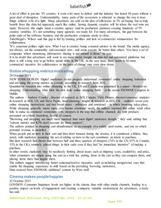 Babelfish Articles July 2015-Dec 2015 10-12-15
Page 183
A lot of effort is put into TV creative, it costs a lot more to deliver and the industry has lasted 60 years without a
great deal of disruption. Understandably, many parts of the ecosystem is reluctant to change the way it does
things without a bit of a fight. Many advertisers are sold on the idea of efficienies in TV ad buying but to truly
benefit from this data-led approach, much like online, having dynamic creative will be where the real wins are
made. However, this might mean a creative agency (and its production partners) creating hundreds of TV
creative variables. It’s not something many agencies are ready for. For many advertisers, the gap between the
polar ends of the software business and the production company needs to close.
TubeMogul’s Wilson said this gap is fed by existing politics and lack of commercial remuneration for
collaboration.
"It’s corporate politics right now. What I see is creative being a trusted advisor to the brand. The media agency,
not always, are the commodity and execution arm - and some execute far better than others. You have a set of
companies where monetising information sharing is not natural to them," he says.
It is no doubt that advertisers will want to see more media bought via data-led and automated platforms but
there is still a long way to go before spend shifts in the UK. At the very least, there needs to be more
commercial incentive for collaboration or the pace of change may even slow down.
Online shopping metricsmisleading
20 October 2015
NEW YORK/DUBLIN: Digital marketers do not properly understand consumers' online shopping behaviour
and are using the wrong metrics as a result, according to research from AOL.
Quantitative research into online shopping in the UK, US and Canada was presented in a paper – Hooked on
shopping: Understanding what fuels the new daily online shopping habit – at the recent ESOMAR Congress in
Dublin.
The authors – Andrew Consky , director of research at AOL Canada, Vicki Draper, director/consumer analytics
& research at AOL US, and Steve Payne, head/planning, insight & research at AOL UK – outlined seven core
online shopping motivations and two broad states – utilitarian and emotional – in which browsing takes place.
While shopping generally meets many core human emotional needs, the authors reported that online retail often
fails to make an emotional connection with shoppers in the way that offline channels do, with products
presented on a blank backdrop, devoid of context.
"Browsing and shopping are much more nuanced than most digital marketers thought," they said, adding that
"current metrics and KPIs don't account for these nuances".
The authors pointed to shopping cart abandonment as an example of a widely used metric, and one on which
potential revenue is modelled.
When people put an item in their cart and then don't transact during the session, it is considered a failure, they
noted, with marketers assuming the act of adding an item to the cart constitutes an intent to purchase.
But their research had shown that between half and three quarters of shoppers (74% in the US, 63% in Canada,
53% in the UK), routinely placed things in their carts even if they had "no immediate intention" of making a
purchase.
In other words, marketers may be needlessly fretting about issues such as shipping costs, availability and price,
when consumers are simply using the cart as a wish list, putting items in the cart so they can compare them, and
placing items there that inspire them.
The authors suggest introducing better contextualisation measures, such as including navigational cues that
enable the shopping experience to shift based on the prevailing browsing motivation.
Data sourced from ESOMAR; additional content by Warc staff
Cinema makes peoplehappier
22 October 2015
LONDON: Consumer happiness levels are higher in the cinema than with other media channels, leading to a
positive impact on levels of engagement and creating a uniquely valuable environment for advertisers, a study
has said.
 