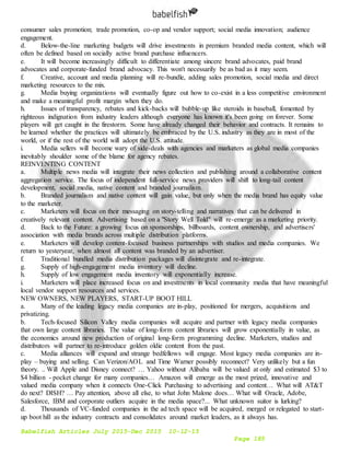 Babelfish Articles July 2015-Dec 2015 10-12-15
Page 185
consumer sales promotion; trade promotion, co-op and vendor support; social media innovation; audience
engagement.
d. Below-the-line marketing budgets will drive investments in premium branded media content, which will
often be defined based on socially active brand purchase influencers.
e. It will become increasingly difficult to differentiate among sincere brand advocates, paid brand
advocates and corporate-funded brand advocacy. This won't necessarily be as bad as it may seem.
f. Creative, account and media planning will re-bundle, adding sales promotion, social media and direct
marketing resources to the mix.
g. Media buying organizations will eventually figure out how to co-exist in a less competitive environment
and make a meaningful profit margin when they do.
h. Issues of transparency, rebates and kick-backs will bubble-up like steroids in baseball, fomented by
righteous indignation from industry leaders although everyone has known it's been going on forever. Some
players will get caught in the firestorm. Some have already changed their behavior and contracts. It remains to
be learned whether the practices will ultimately be embraced by the U.S. industry as they are in most of the
world, or if the rest of the world will adopt the U.S. attitude.
i. Media sellers will become wary of side-deals with agencies and marketers as global media companies
inevitably shoulder some of the blame for agency rebates.
REINVENTING CONTENT
a. Multiple news media will integrate their news collection and publishing around a collaborative content
aggregation service. The focus of independent full-service news providers will shift to long-tail content
development, social media, native content and branded journalism.
b. Branded journalism and native content will gain value, but only when the media brand has equity value
to the marketer.
c. Marketers will focus on their messaging on story-telling and narratives that can be delivered in
creatively relevant content. Advertising based on a "Story Well Told" will re-emerge as a marketing priority.
d. Back to the Future: a growing focus on sponsorships, billboards, content ownership, and advertisers'
association with media brands across multiple distribution platforms.
e. Marketers will develop content-focused business partnerships with studios and media companies. We
return to yesteryear, when almost all content was branded by an advertiser.
f. Traditional bundled media distribution packages will disintegrate and re-integrate.
g. Supply of high-engagement media inventory will decline.
h. Supply of low engagement media inventory will exponentially increase.
i. Marketers will place increased focus on and investments in local community media that have meaningful
local vendor support resources and services.
NEW OWNERS, NEW PLAYERS, START-UP BOOT HILL
a. Many of the leading legacy media companies are in-play, positioned for mergers, acquisitions and
privatizing.
b. Tech-focused Silicon Valley media companies will acquire and partner with legacy media companies
that own large content libraries. The value of long-form content libraries will grow exponentially in value, as
the economics around new production of original long-form programming decline. Marketers, studios and
distributors will partner to re-introduce golden oldie content from the past.
c. Media alliances will expand and strange bedfellows will engage. Most legacy media companies are in-
play – buying and selling. Can Verizon/AOL and Time Warner possibly reconnect? Very unlikely but a fun
theory. .. Will Apple and Disney connect? … Yahoo without Alibaba will be valued at only and estimated $3 to
$4 billion - pocket change for many companies… Amazon will emerge as the most prized, innovative and
valued media company when it connects One-Click Purchasing to advertising and content… What will AT&T
do next? DISH? … Pay attention, above all else, to what John Malone does… What will Oracle, Adobe,
Salesforce, IBM and corporate outliers acquire in the media space?... What unknown suitor is lurking?
d. Thousands of VC-funded companies in the ad tech space will be acquired, merged or relegated to start-
up boot hill as the industry contracts and consolidates around market leaders, as it always has.
 