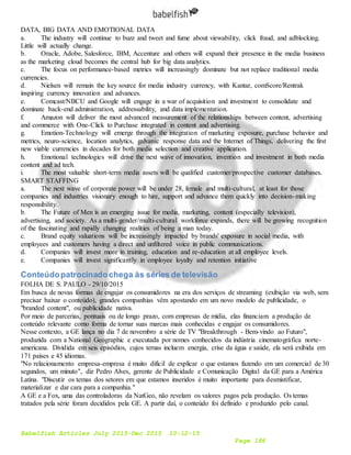 Babelfish Articles July 2015-Dec 2015 10-12-15
Page 186
DATA, BIG DATA AND EMOTIONAL DATA
a. The industry will continue to buzz and tweet and fume about viewability, click fraud, and adblocking.
Little will actually change.
b. Oracle, Adobe, Salesforce, IBM, Accenture and others will expand their presence in the media business
as the marketing cloud becomes the central hub for big data analytics.
c. The focus on performance-based metrics will increasingly dominate but not replace traditional media
currencies.
d. Nielsen will remain the key source for media industry currency, with Kantar, comScore/Rentrak
inspiring currency innovation and advances.
e. Comcast/NBCU and Google will engage in a war of acquisition and investment to consolidate and
dominate back-end administration, addressability, and data implementation.
f. Amazon will deliver the most advanced measurement of the relationships between content, advertising
and commerce with One-Click to Purchase integrated in content and advertising.
g. Emotion-Technology will emerge through the integration of marketing exposure, purchase behavior and
metrics, neuro-science, location analytics, galvanic response data and the Internet of Things, delivering the first
new viable currencies in decades for both media selection and creative application.
h. Emotional technologies will drive the next wave of innovation, invention and investment in both media
content and ad tech.
i. The most valuable short-term media assets will be qualified customer/prospective customer databases.
SMART STAFFING
a. The next wave of corporate power will be under 28, female and multi-cultural, at least for those
companies and industries visionary enough to hire, support and advance them quickly into decision-making
responsibility.
b. The Future of Men is an emerging issue for media, marketing, content (especially television),
advertising, and society. As a multi-gender/multi-cultural workforce expands, there will be growing recognition
of the fascinating and rapidly changing realities of being a man today.
c. Brand equity valuations will be increasingly impacted by brands' exposure in social media, with
employees and customers having a direct and unfiltered voice in public communications.
d. Companies will invest more in training, education and re-education at all employee levels.
e. Companies will invest significantly in employee loyalty and retention initiative
Conteúdopatrocinadochega às séries de televisão
FOLHA DE S. PAULO - 29/10/2015
Em busca de novas formas de engajar os consumidores na era dos serviços de streaming (exibição via web, sem
precisar baixar o conteúdo), grandes companhias vêm apostando em um novo modelo de publicidade, o
"branded content", ou publicidade nativa.
Por meio de parcerias, pontuais ou de longo prazo, com empresas de mídia, elas financiam a produção de
conteúdo relevante como forma de tornar suas marcas mais conhecidas e engajar os consumidores.
Nesse contexto, a GE lança no dia 7 de novembro a série de TV "Breakthrough - Bem-vindo ao Futuro",
produzida com a National Geographic e executada por nomes conhecidos da indústria cinematográfica norte-
americana. Dividida em seis episódios, cujos temas incluem energia, crise da água e saúde, ela será exibida em
171 países e 45 idiomas.
"No relacionamento empresa-empresa é muito difícil de explicar o que estamos fazendo em um comercial de 30
segundos, um minuto", diz Pedro Alves, gerente de Publicidade e Comunicação Digital da GE para a América
Latina. "Discutir os temas dos setores em que estamos inseridos é muito importante para desmistificar,
materializar e dar cara para a companhia."
A GE e a Fox, uma das controladoras da NatGeo, não revelam os valores pagos pela produção. Os temas
tratados pela série foram decididos pela GE. A partir daí, o conteúdo foi definido e produzido pelo canal.
 