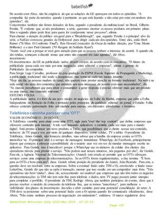 Babelfish Articles July 2015-Dec 2015 10-12-15
Page 187
De acordo com Alves, não há exigência de que as soluções da GE apareçam em todos os episódios. "A
companhia faz parte da narrativa quando é pertinente ao que está fazendo e não estar por estar em nenhum dos
episódios", diz.
Concorrentes também não foram deixados de fora, segundo o presidente da multinacional no Brasil, Gilberto
Peralta. "É evidente que, se nós produzimos a série, queremos mostrar os nossos produtos em primeiro plano.
Mas o segundo plano pode ficar para quem for coadjuvante nesse processo", afirma.
Para chamar a atenção do público em geral para a "Breakthrough", que, segundo Peralta é o principal alvo da
série, a NatGeo convocou grandes de Hollywood para dirigir cada um dos episódios. Entre eles, estão Brett
Ratner ("X-Men: O Confronto Final"), Ron Howard (vencedor do Oscar de melhor direção, por "Uma Mente
Brilhante) e o ator Paul Giamatti ("O Resgate do Soldado Ryan").
"Assim você cria a porque aí você gera atenção para que as pessoas tenham o interesse de assistir. E quando ela
são retidas, começam a discutir temas que antes não estavam em suas agendas", diz Alves.
investimento
Os investimentos da GE na publicidade nativa devem crescer, de acordo com os executivos. "O futuro da
publicidade passa cada vez mais por uma integração entre editorial e empresas", afirma o gerente de
Publicidade da companhia.
Para Sérgio Lage Carvalho, professor da pós-gradução da ESPM (Escola Superior de Propaganda e Marketing),
a publicidade tradicional não tende a desaparecer, mas torna-se cada vez menos atraente.
"Hoje em dia, as pessoas mudam de canal, não querem mais prestar atenção ao formato tradicional. Na web e na
rede social vão atrás dos conteúdos que atendem aos seus interesses de acordo com suas necessidades", diz.
"As marcas perceberam que para atrair o consumidor e gerar resposta é preciso oferecer mais que um produto
ou uma marca, mas conteúdo relevante."
ESTÚDIO FOLHA
A publicidade nativa é o foco de um novo núcleo de negócios da Folha da Manhã, empresa que edita a Folha.
Independente da Redação da Folha e norteado pelos princípios de qualidade editorial do jornal, o Estúdio Folha
oferece conteúdo patrocinado feito sob medida para marcas, em diferentes plataformas e formatos.
Telefônica caminha paraser uma 'OTT'
VALOR ECONÔMICO - 29/10/2015
A Telefônica caminha para atuar como uma OTT, sigla para "over¬the¬top content", que define empresas que
oferecem conteúdo pela internet. A tele vem lançando aplicativos e caminha cada vez mais para o mundo
digital. Está prestes a lançar um novo produto, o TuGo, que possibilitará que o cliente acesse seu conteúdo,
inclusive de TV paga e voz, por meio de qualquer dispositivo, como celular, TV e tablet. O presidente da
Telefônica, Amos Genish, não forneceu detalhes, mas sabese que a batalha da empresa contra as OTTs
intensifica¬se. O principal alvo é o serviço de mensagem instantânea WhatsApp, do Facebook, principalmente
depois que começou a oferecer a possibilidade de o usuário usar voz em vez de mandar mensagem escrita no
aplicativo. Para Genish, isso é inaceitável porque o WhatsApp usa os números de celular dos clientes das
operadoras móveis para prestar o serviço. "Não podem usar nossos números, nós pagamos por eles", diz Genish.
Para ele, a Agência Nacional de Telecomunicações (Anatel) está errada ao permitir que as OTTs ofereçam
serviços como uma empresa de telecomunicações. Se as OTTs forem regulamentadas, a rixa termina. "É bom
para as OTTs e bom para nós", disse. Genish rebate posição do presidente da Anatel, João Rezende. Para este, a
questão deve ser resolvida entre as empresas. Sobre a eventual fusão entre TIM e Oi, envolvendo o fundo russo
LetterOne, Genish diz que não se opõe à transação, mesmo que isso resulte em um competidor mais forte. "Três
operadoras são bem¬vindas", disse ele, acrescentando ser saudável que empresas que não têm todos os negócios
de telecomunicações (a TIM não tem rede fixa para telefonia e dados, nem TV paga) possam juntar sinergias
para completar o portfólio. O presidente da TIM, Rodrigo Abreu, que também participou do evento, disse que é
preciso resolver o modelo de concessão de telefonia fixa, que se tornou "anacrônico", para melhorar a
visibilidade dos planos de investimento das teles e abrir caminho para uma potencial consolidação do setor. A
TIM deve se posicionar sobre uma potencial fusão com a Oi apenas quando for comunicada oficialmente, disse
Abreu. "Não existe nenhum processo de negociação em andamento", enfatizou. O marco regulatório deve
 
