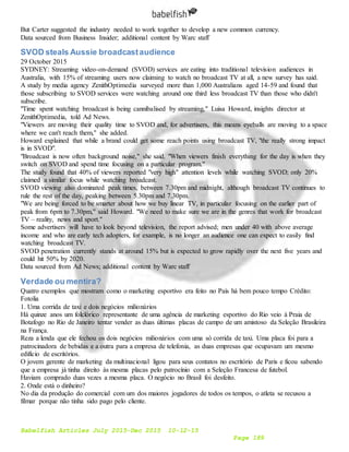 Babelfish Articles July 2015-Dec 2015 10-12-15
Page 189
But Carter suggested the industry needed to work together to develop a new common currency.
Data sourced from Business Insider; additional content by Warc staff
SVOD steals Aussie broadcastaudience
29 October 2015
SYDNEY: Streaming video-on-demand (SVOD) services are eating into traditional television audiences in
Australia, with 15% of streaming users now claiming to watch no broadcast TV at all, a new survey has said.
A study by media agency ZenithOptimedia surveyed more than 1,000 Australians aged 14-59 and found that
those subscribing to SVOD services were watching around one third less broadcast TV than those who didn't
subscribe.
"Time spent watching broadcast is being cannibalised by streaming," Luisa Howard, insights director at
ZenithOptimedia, told Ad News.
"Viewers are moving their quality time to SVOD and, for advertisers, this means eyeballs are moving to a space
where we can't reach them," she added.
Howard explained that while a brand could get some reach points using broadcast TV, "the really strong impact
is in SVOD".
"Broadcast is now often background noise," she said. "When viewers finish everything for the day is when they
switch on SVOD and spend time focusing on a particular program."
The study found that 40% of viewers reported "very high" attention levels while watching SVOD; only 20%
claimed a similar focus while watching broadcast.
SVOD viewing also dominated peak times, between 7.30pm and midnight, although broadcast TV continues to
rule the rest of the day, peaking between 5.30pm and 7.30pm.
"We are being forced to be smarter about how we buy linear TV, in particular focusing on the earlier part of
peak from 6pm to 7.30pm," said Howard. "We need to make sure we are in the genres that work for broadcast
TV – reality, news and sport."
Some advertisers will have to look beyond television, the report advised; men under 40 with above average
income and who are early tech adopters, for example, is no longer an audience one can expect to easily find
watching broadcast TV.
SVOD penetration currently stands at around 15% but is expected to grow rapidly over the next five years and
could hit 50% by 2020.
Data sourced from Ad News; additional content by Warc staff
Verdade ou mentira?
Quatro exemplos que mostram como o marketing esportivo era feito no País há bem pouco tempo Crédito:
Fotolia
1. Uma corrida de taxi e dois negócios milionários
Há quinze anos um folclórico representante de uma agência de marketing esportivo do Rio veio à Praia de
Botafogo no Rio de Janeiro tentar vender as duas últimas placas de campo de um amistoso da Seleção Brasileira
na França.
Reza a lenda que ele fechou os dois negócios milionários com uma só corrida de taxi. Uma placa foi para a
patrocinadora de bebidas e a outra para a empresa de telefonia, as duas empresas que ocupavam um mesmo
edifício de escritórios.
O jovem gerente de marketing da multinacional ligou para seus contatos no escritório de Paris e ficou sabendo
que a empresa já tinha direito às mesma placas pelo patrocínio com a Seleção Francesa de futebol.
Haviam comprado duas vezes a mesma placa. O negócio no Brasil foi desfeito.
2. Onde está o dinheiro?
No dia da produção do comercial com um dos maiores jogadores de todos os tempos, o atleta se recusou a
filmar porque não tinha sido pago pelo cliente.
 
