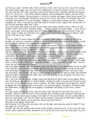 Babelfish Articles July 2015-Dec 2015 10-12-15
Page 19
can’t find you a funny YouTube video, which seems like a shame. Tim Cook says a Siri search API is coming,
but I get the feeling Apple wants Siri search to be a differentiator for the more premium services, so we’ll see
how wide open that API is when it gets here. And once Siri drops you into a streaming app from that universal
search, it’s a free-for-all — they all have different interfaces and recommendation engines, and none of them
talk to each other. Shouldn’t Siri pay attention to what you’re watching and suggest content across services? Or
at least give you a Most Recently Watched list across all your services, like the Fire TV and Roku? One of the
best things about traditional TV is the serendipity of flipping it on and seeing something you like, or finding
something new. There’s a big discovery piece that really ties all these services together that’s missing here. TV
isn’t all about demanding things from a robot.
Siri can also launch apps and get you sports scores, stocks, and weather, but that’s about it. There’s no voice
feedback. There’s none of Siri’s trademark attitude — asking it to divide 0 by 0 gets nothing — and it can’t set
timers, convert units, or look up random facts on Wolfram Alpha or the web. When you ask Siri to play "my
favorite movie," it brings up a 2015 indie movie called… My Favorite Movie. This would be hilarious if this
version of Siri had a sense of humor.
4K
So the new Apple TV doesn’t support 4K, which is particularly funny when you consider the fact that the
beautiful new aerial-loop screensavers are exactly the sort of demo reels used to show off 4K displays. I would
bet a lot of money that they were originally shot in 4K, in fact.
But even though most mid- to high-end TVs are now 4K, there still isn’t isn’t a ton of 4K content out there. So
unless you’re intent on watching Breaking Bad and YouTube in 4K (and some of you surely are) you’re not
missing out on much because the Apple TV is 1080p.
That said, Apple is one of the few companies that runs a TV and movie service at scale, and if it wanted to push
a 4K upgrade cycle by adding tons of 4K content to iTunes and making it a feature of this new Apple TV, it
could do that. But it didn’t. I would assume that’s coming in the next version, but we’ll see.
Siri is also totally disconnected from Siri on the iPhone — you can’t tell Siri on your phone to play a song or
video on your TV, which seems like another huge missed opportunity. And bafflingly, Siri can’t control Apple
Music, so asking to play a Taylor Swift song results in nothing. "Sorry, I can’t help you with music," says the
screen. Siri says sorry about a lot of things.
And in the biggest oversight, Siri can’t search for apps in the App Store, or even take dictation into the text field
of the App Store search screen. If you thought App Store discovery was kind of messy and bad on iOS, tvOS
won't do anything to change your mind: there will be a few featured categories, a top list, and search. Unless
they get featured, app developers will have to convince people to search for new apps by swiping back and forth
along the terrible on-screen keyboard, which means their apps are going to have to basically cure disease and
print free money to get noticed.
And… that is not what the currently available apps in the App Store do. Most of them are just gigantic iPhone
apps. The Periscope app seems like it would be brilliant, but lacks the ability to log into your Periscope account,
so you can’t see your friends’ streams or leave comments. The Zillow app appears to be an aggressive attempt
to highlight the crime-scene aesthetic of most interior real estate photography. Descriptions for featured games
like Shadowmatic and Mr. Crab talk about plugging in headphones and tapping on your screen. Laziness
abounds.
Now, these games and apps can be fun, and some of them make the jump from the small to big screen so
incredibly well that it seems like they’ve always belonged there. Watching people around the world pour their
hearts into the Sing karaoke app is amazing on the Apple TV. Does not Commute turns into a totally different
game on a much grander scale. The Zova fitness app and Yummly cooking apps are both terrific examples of
how large web video libraries can be turned into focused and useful television.
Most apps are just gigantic iPhone apps
But I am going to be 100 percent crazy honest with you: the single most interesting app in the Apple TV App
Store right now is the QVC app.
The QVC app is the only app that really and truly blends television with interactivity: it shows you a live feed
of QVC, and it overlays the familiar information box on the left side of the screen with a buy button. So you’re
 