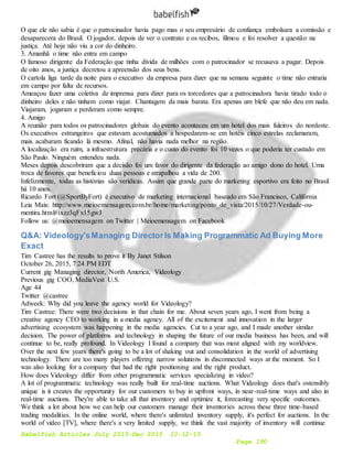 Babelfish Articles July 2015-Dec 2015 10-12-15
Page 190
O que ele não sabia é que o patrocinador havia pago mas o seu empresário de confiança embolsara a comissão e
desaparecera do Brasil. O jogador, depois de ver o contrato e os recibos, filmou e foi resolver a questão na
justiça. Até hoje não viu a cor do dinheiro.
3. Amanhã o time não entra em campo
O famoso dirigente da Federação que tinha dívida de milhões com o patrocinador se recusava a pagar. Depois
de oito anos, a justiça decretou a apreensão dos seus bens.
O cartola liga tarde da noite para o executivo da empresa para dizer que na semana seguinte o time não entraria
em campo por falta de recursos.
Ameaçou fazer uma coletiva de imprensa para dizer para os torcedores que a patrocinadora havia tirado todo o
dinheiro deles e não tinham como viajar. Chantagem da mais barata. Era apenas um blefe que não deu em nada.
Viajaram, jogaram e perderam como sempre.
4. Amigo
A reunião para todos os patrocinadores globais do evento aconteceu em um hotel dos mais fuleiros do nordeste.
Os executivos estrangeiros que estavam acostumados a hospedarem-se em hotéis cinco estrelas reclamaram,
mais acabaram ficando lá mesmo. Afinal, não havia nada melhor na região.
A localização era ruim, a infraestrutura precária e o custo do evento foi 10 vezes o que poderia ter custado em
São Paulo. Ninguém entendeu nada.
Meses depois descobriram que a decisão foi um favor do dirigente da federação ao amigo dono do hotel. Uma
troca de favores que beneficiou duas pessoas e atrapalhou a vida de 200.
Infelizmente, todas as histórias são verídicas. Assim que grande parte do marketing esportivo era feito no Brasil
há 10 anos.
Ricardo Fort (@SportByFort) é executivo de marketing internacional baseado em São Francisco, Califórnia
Leia Mais: http://www.meioemensagem.com.br/home/marketing/ponto_de_vista/2015/10/27/Verdade-ou-
mentira.html#ixzz3qFx15gwJ
Follow us: @meioemensagem on Twitter | Meioemensagem on Facebook
Q&A: Videology'sManaging DirectorIs Making Programmatic Ad Buying More
Exact
Tim Castree has the results to prove it By Janet Stilson
October 26, 2015, 7:24 PM EDT
Current gig Managing director, North America, Videology
Previous gig COO, MediaVest U.S.
Age 44
Twitter @castree
Adweek: Why did you leave the agency world for Videology?
Tim Castree: There were two decisions in that chain for me. About seven years ago, I went from being a
creative agency CEO to working in a media agency. All of the excitement and innovation in the larger
advertising ecosystem was happening in the media agencies. Cut to a year ago, and I made another similar
decision. The power of platforms and technology in shaping the future of our media business has been, and will
continue to be, really profound. In Videology I found a company that was most aligned with my worldview.
Over the next few years there's going to be a lot of shaking out and consolidation in the world of advertising
technology. There are too many players offering narrow solutions in disconnected ways at the moment. So I
was also looking for a company that had the right positioning and the right product.
How does Videology differ from other programmatic services specializing in video?
A lot of programmatic technology was really built for real-time auctions. What Videology does that's ostensibly
unique is it creates the opportunity for our customers to buy in upfront ways, in near-real-time ways and also in
real-time auctions. They're able to take all that inventory and optimize it, forecasting very specific outcomes.
We think a lot about how we can help our customers manage their inventories across these three time-based
trading modalities. In the online world, where there's unlimited inventory supply, it's perfect for auctions. In the
world of video [TV], where there's a very limited supply, we think the vast majority of inventory will continue
 