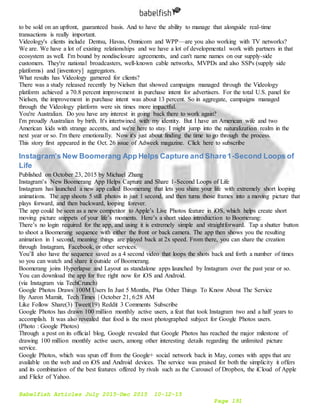 Babelfish Articles July 2015-Dec 2015 10-12-15
Page 191
to be sold on an upfront, guaranteed basis. And to have the ability to manage that alongside real-time
transactions is really important.
Videology's clients include Dentsu, Havas, Omnicom and WPP—are you also working with TV networks?
We are. We have a lot of existing relationships and we have a lot of developmental work with partners in that
ecosystem as well. I'm bound by nondisclosure agreements, and can't name names on our supply-side
customers. They're national broadcasters, well-known cable networks, MVPDs and also SSPs (supply side
platforms) and [inventory] aggregators.
What results has Videology garnered for clients?
There was a study released recently by Nielsen that showed campaigns managed through the Videology
platform achieved a 70.8 percent improvement in purchase intent for advertisers. For the total U.S. panel for
Nielsen, the improvement in purchase intent was about 13 percent. So in aggregate, campaigns managed
through the Videology platform were six times more impactful.
You're Australian. Do you have any interest in going back there to work again?
I'm proudly Australian by birth. It's intertwined with my identity. But I have an American wife and two
American kids with strange accents, and we're here to stay. I might jump into the naturalization realm in the
next year or so. I'm there emotionally. Now it's just about finding the time to go through the process.
This story first appeared in the Oct. 26 issue of Adweek magazine. Click here to subscribe
Instagram’s New Boomerang App Helps Capture and Share1-Second Loops of
Life
Published on October 23, 2015 by Michael Zhang
Instagram’s New Boomerang App Helps Capture and Share 1-Second Loops of Life
Instagram has launched a new app called Boomerang that lets you share your life with extremely short looping
animations. The app shoots 5 still photos in just 1 second, and then turns those frames into a moving picture that
plays forward, and then backward, looping forever.
The app could be seen as a new competitor to Apple’s Live Photos feature in iOS, which helps create short
moving picture snippets of your life’s moments. Here’s a short video introduction to Boomerang:
There’s no login required for the app, and using it is extremely simple and straightforward. Tap a shutter button
to shoot a Boomerang sequence with either the front or back camera. The app then shows you the resulting
animation in 1 second, meaning things are played back at 2x speed. From there, you can share the creation
through Instagram, Facebook, or other services.
You’ll also have the sequence saved as a 4 second video that loops the shots back and forth a number of times
so you can watch and share it outside of Boomerang.
Boomerang joins Hyperlapse and Layout as standalone apps launched by Instagram over the past year or so.
You can download the app for free right now for iOS and Android.
(via Instagram via TechCrunch)
Google Photos Draws 100M Users In Just 5 Months, Plus Other Things To Know About The Service
By Aaron Mamiit, Tech Times | October 21, 6:28 AM
Like Follow Share(3) Tweet(19) Reddit 3 Comments Subscribe
Google Photos has drawn 100 million monthly active users, a feat that took Instagram two and a half years to
accomplish. It was also revealed that food is the most photographed subject for Google Photos users.
(Photo : Google Photos)
Through a post on its official blog, Google revealed that Google Photos has reached the major milestone of
drawing 100 million monthly active users, among other interesting details regarding the unlimited picture
service.
Google Photos, which was spun off from the Google+ social network back in May, comes with apps that are
available on the web and on iOS and Android devices. The service was praised for both the simplicity it offers
and its combination of the best features offered by rivals such as the Carousel of Dropbox, the iCloud of Apple
and Flickr of Yahoo.
 