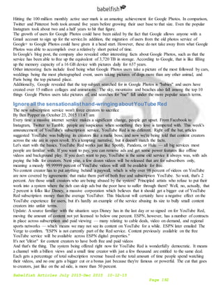 Babelfish Articles July 2015-Dec 2015 10-12-15
Page 192
Hitting the 100 million monthly active user mark is an amazing achievement for Google Photos. In comparison,
Twitter and Pinterest both took around five years before growing their user base to that size. Even the popular
Instagram took about two and a half years to hit that figure.
The growth of users for Google Photos could have been aided by the fact that Google allows anyone with a
Gmail account to sign up for the service.In addition, the migration of users from the old photos service of
Google+ to Google Photos could have given it a head start. However, these do not take away from what Google
Photos was able to accomplish over a relatively short period of time.
In Google's blog post, the company also revealed other interesting facts about Google Photos, such as that the
service has been able to free up the equivalent of 3,720 TB in storage. According to Google, that is like filling
up the memory capacity of a 16 GB device with pictures daily for 637 years.
Other interesting facts include food being what Google Photos users take a picture of the most followed by cars,
weddings being the most photographed event, users taking pictures of dogs more than any other animal, and
Paris being the top pictured place.
Additionally, Google revealed that the top subject searched for in Google Photos is "babies" and users have
created over 15 million collages and animations. The sky, mountains and beaches also fall among the top 10
things Google Photos users take pictures of, and searches for "me" fall under the more popular search terms.
Ignore all the sensationalisthand-wringing aboutYouTube Red
The new subscription service won't force creators to sacrifice
By Ben Popper on October 23, 2015 11:47 am
Every time a massive internet service makes a significant change, people get upset. From Facebook to
Instagram, Twitter to Tumblr, people are suspicious when something they love is tampered with. This week's
announcement of YouTube's subscription service, YouTube Red is no different. Right off the bat, articles
suggested YouTube was bullying its creators like a mafia boss, and now we're being told that content creators
across the site are in open revolt. It's a tempting narrative, but it doesn't match the facts.
Let's start with the basics. YouTube Red works just like Spotify, Pandora, or Hulu — all big services most
people are familiar with. If you want to pay, you can remove ads and get some power features like offline
videos and background play. If you don't want to pay, YouTube is the same old service it always was, with ads
paying the bills for creators. Next year, a few dozen videos will be released that are for subscribers only,
meaning a measly 99.99999 percent of YouTube videos will still be available for free.
No content creator has to put anything behind a paywall, which is why over 98 percent of videos on YouTube
are now covered by agreements that make them part of both free and subscription YouTube. So wait, that's 2
percent. Are those small creators who are being abused by the system? Principled artists who refuse to put their
work into a system where the rich can skip ads but the poor have to suffer through them? Well, no, actually, that
2 percent is folks like Disney, a massive corporation which believes that it should get a bigger cut of YouTube
Red subscription money than the average YouTuber. This blackout will certainly have a negative effect on the
YouTube experience for users, but it's hardly an example of the service abusing its size to bully small content
creators into unfair terms.
Update: A source familiar with the situation says Disney has in the last day or so signed on for YouTube Red,
moving the amount of content not yet licensed to below one percent. ESPN, however, has a number of contracts
in place across subscription and paid viewing — many relating to cable deals, video on demand, and regional
sports networks — which means we may not see its content on YouTube for a while. ESPN later emailed The
Verge to confirm. "ESPN is not currently part of the Red service. Content previously available on the free
YouTube service will be available across ESPN digital properties."
It's not "elitist" for content creators to have both free and paid videos
And that's the thing. The system being offered right now for YouTube Red is wonderfully democratic. It means
a channel with a billion views and a small time creator with just a few thousand are entitled to the same deal.
Each gets a percentage of total subscription revenue based on the total amount of time people spend watching
their videos, and no one gets a bigger cut or a bonus just because they're famous or powerful. The cut that goes
to creators, just like on the ad side, is more than 50 percent.
 