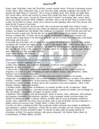 Babelfish Articles July 2015-Dec 2015 10-12-15
Page 193
Fusion, citing TechCrunch, writes that "[YouTube] creators currently receive 55 percent of advertising revenue
on their videos, which, TechCrunch notes, is way lower than similar streaming competitors like Spotify (70
percent) and Apple Music (71.5 percent)." This is wrong on multiple levels. First, Spotify and Apple Music
don’t stream videos, and the split received by creators from Google Play Music is roughly identical to every
other streaming music service. Second, the 70 percent paid to "creators" on streaming music services almost
always gets divided up between labels, publishers, and artists, which is why the final check to creators is often
so puny. On YouTube by contrast, anyone with a webcam can start uploading videos and if they succeed, take
home the full 55 percent of ad revenue.
Yes, if YouTube Red succeeds, the rich get richer. But so do the poor and middle class creators, in equal
measure. Perhaps YouTube could have done a better job explaining exactly how creators will be rewarded. The
company was straightforward and detailed when explaining it to journalists, but the FAQ they put on the web
doesn't do nearly as good a job. The idea that "no one knows what it means" for the majority of creators,
however, is patently false. YouTube will pay the majority of subscription revenue back to creators, and
everyone gets an equal chance to win their piece of the pie, and that was made clear several times at the launch,
both onstage and in the press.
Is it possible that in the future a lot of content from top creators will end up behind a paywall? Sure, anything
can happen. But YouTube isn't angling for that. In fact, its chief business officer, Robert Kyncl, told me that he
expects the vast majority of content on YouTube will remain free and ad supported, and that YouTube likes it
that way. The only change is that creators will have more options for monetizing their videos, users will have
more control over how they experience YouTube.
Verge Video: YouTube Red hands-on
Related Items espn disney anger confusion youtube subscription youtube red subscription youtube
Globo anuncia entrada no mercado de streaming
27 de outubro de 2015 · Atualizado às 10h45
A Globo entra, finalmente, para o mercado de streaming. A emissora acaba de lançar o Globo Play, sua
plataforma de vídeo on demand.
A partir do dia 3 de novembro, será possível acompanhar a programação ao vivo, assistir a trechos de
programas e ter acesso ao acervo aos clássicos do canal em múltiplos devices, como smartphones, tablets,
desktops e, em breve, em TVs conectadas.
"Estamos ampliando o alcance de nossa grade linear para novos devices e momentos de consumo,
enriquecendo a experiência do público com os nossos conteúdos. Com as mudanças na rotina e novos hábitos de
consumo, é natural o fortalecimento de nossa presença em todas as plataformas. Vamos continuar trabalhando
para oferecer o melhor conteúdo, da forma que for mais conveniente para a nossa audiência", afirma Carlos
Henrique Schroder, diretor geral da Globo.
A novidade também marca o início da distribuição do conteúdo da Globo em 4K. As minisséries ‘Dupla
Identidade’ e ‘Ligações Perigosas’, com estreia prevista para janeiro, poderão ser assistidas com a tecnologia de
ultra alta definição, com qualidade de imagem 4x superior ao HD.
A plataforma oferecerá ainda o catch up dos principais trechos de novelas, séries e minisséries, além da íntegra
dos programas jornalísticos e dos telejornais esportivos. Para os assinantes estarão reservados íntegra dos
produtos de dramaturgia, humor e câmeras exclusivas do BBB, além do acervo de programas jornalísticos,
novelas, séries e minisséries que foram sucesso na Globo. Entre os mais de 80 títulos do acervo disponíveis, o
público poderá rever sucessos como ‘Avenida Brasil’ e ‘Felizes Para Sempre’.
Com foco em vídeos, a chegada do Globo Play ao mercado também representa uma evolução na publicidade
para anunciantes e agências. Inicialmente, o Globo Play irá contar com mídias pre-roll e espaços para projetos
especiais focados em ações de branded content. "O mercado de vídeos ainda tem grande potencial de
crescimento no Brasil. E as opções comerciais estão apenas começando", diz Eduardo Becker, diretor de
Comercialização de Mídias Digitais da Globo.
 