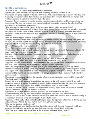 Babelfish Articles July 2015-Dec 2015 10-12-15
Page 194
My life in advertising
26 de out de 2015 Dr. Michael Karg CEO Razorfish International
M&M Global: What are clients looking for in their advertising and media solutions in 2015?
Many clients are getting inspired by the likes of Uber or Airbnb, and are beginning to question what they have
been doing, wondering whether their industries are under threat, how consumer behaviour has changed and
what advancements in technology means for their value chain.
In essence, they are beginning to consider investing more in services and utilities and less in advertising and
media spend. The other big topics are omni-channel retail and in particular optimising the online-to-offline
experience as well as change management.
What have been the most notable changes in the advertising industry since your career began?
The pace of change was slower and the threat for our clients getting dis-intermediated much smaller. In parallel,
everything was focused on the desktop experience and now mobile is at the centre and digital increasingly
everywhere. It used to be that marketers were ahead of the consumer — today the consumer is way ahead of the
marketer.
What has been the biggest challenge of your career?
Managing and timing change. Our clients are looking for Razorfish to lead the digital change with [them] and
for them. We constantly need to find the right balance between what is possible and what our clients are willing
to pay for without becoming too slow and losing our leadership in innovation.
How would you describe your leadership style?
Open – I am very transparent and inclusive with my team.
Collaborative – I like to get involved, particularly in strategic topics and work with the team on solutions. At
times I wish I had more time for doing that.
Listening – Before making a decision, I am trying to understand different perspectives before jumping to a
conclusion.
Direct – Maybe that is due to my Germanic routes. I just don’t want to waste time with
misunderstandings…albeit I am trying to be polite in how my message comes across.
Supportive – We are a talent business. We need to invest and dedicate time to our teams to develop and nurture
their skills. This is absolutely key in developing a high performance organisation.
What’s the best piece of advice you’ve been given in your career?Almost exactly 15 years ago when I
interviewed at Digitas in Boston. On my way out of the building I run into this guy called George Chu. George
was a legend with clients and internally and I am convinced [he] had a photographic memory. We stood on the
escalator and he said: ‘If you are uncomfortable with change, don’t join a digital business.’ Well, I decided
jump on board!
If you could pick one media platform that currently offers the greatest potential, which would it be and why?
That would clearly be WeChat.
For one, it is very rapidly evolving its capabilities and services in line with consumer needs. It has made
tremendous progress in pushing the original messaging platform towards becoming the centre of an ecosystem
of services and utilities — ranging from banking, entertainment, travel to transportation.
Secondly, because the Chinese consumers are hyper-mobile and very digital savvy, much more so than their
Western counterparts. So, WeChat is poised for success
If you could pick a single industry buzzword you could ban, what would it be and why?
I would temporarily ban ‘big data’ until marketers and agencies take ‘small data’ more seriously.
We don’t lack data or ideas on what additional data we could add to what we have. What is massively lacking is
a commitment to actually using data and insights to drive better results.
In general, we first need a culture and dedicated budgets around the importance of analytics in driving relevance
and performance. Without that most markets won’t even get ‘small data’ right.
What are your passions outside of work?
This may sound crazy given that I am traveling four to five days a week for work. However, I would say
exploring the world with my family and good food in the company of close family and friends.
What’s the most exciting thing about being in the advertising and media industry today?
 