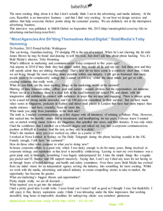 Babelfish Articles July 2015-Dec 2015 10-12-15
Page 195
The most exciting thing about it is that I don’t actually think I am in the advertising and media industry. At the
core, Razorfish is an innovation business – and that I find very exciting. At our best we design services and
utilities that help overcome friction points along the consumer journey. We are definitely not in the interruption
advertising business.
This interview was published in M&M Global on September 8th, 2015 (http://mandmglobal.com/my-life-in-
advertising-michael-karg-razorfish/)
“MostAgenciesAre Sh*tting Themselves AboutDigital:” Bold Media’s Toby
Hemming
26 October, 2015 Posted byNiki Waldegrave
This cat-loving, Guardian-reading, TV-dodging PR is the son of a wizard. When he’s not chewing the fat with
James Brown he may be found dad dancing to soft 80s rock. Just don’t ask him about phone hacking. Yes, it’s
Bold Media’s director, Toby Hemming.
What’s different in marketing and communications today compared to five years ago?
Ask anyone in 2010 if they think they had digital nailed they would all lie and say yes. Ask them now and they
will openly admit they are shitting themselves. That’s how far we have come in a relatively short time. I think
we are living though the most exciting times possible within our industry. I still get so frustrated that many
people seem to be complacently sailing into a sunset of oblivion, whilst the sharp minds just get on with
creating solutions that really work.
What do you think are the most exciting things in the marketing world at the moment?
Blurring of lines between online, offline paid and earned – sounds obvious but the opportunities are immense.
Where we sit as a business there is a clear fork in the road between old school PR, and clients with the
imagination and ambition to connect with audiences in ways that are new and engaging. There is always going
to be a need for strong media networks, and I’m 100 per cent committed to their survival. But we have made
video series in Singapore, podcasts in Sydney and direct mail pieces in London that have had more impact than
media releases – and have, crucially, been far more fun.
What made you jump from journalism to the dark side?
The truth is, I studied communications as a first degree with all intentions of winning a Pulitzer Prize. However,
fate sucked into the horrific vortex that is recruitment and headhunting for ten years. I always knew I wanted
out; so started writing music reviews for magazines that spiralled into news, and then features. It was only when
I had the confidence that I enrolled on a Masters degree and talked my way into a corporate communications
position at BSkyB in London. And the rest, as they say, is a cliché’.
What’s the meatiest story you ever worked on, either as a journo or PR?
I worked at News Limited in Sydney on The Daily Telegraph during the phone hacking scandal in the UK.
Funnily enough, I still have “no comment!”
How do those other roles compare to what you’re doing now?
In-house corporate affairs is a great role, which I was lucky enough to do for many years. Being involved in
corporate strategy and reputation at that level is incredibly exhilarating. Leaving to start my own business was a
great jump and, in hindsight, something I was hugely underprepared for. I miss the simple things like a regular
pay packet and IT, finance and HR support massively. Saying that, I can’t say I shed any tears for not having to
sit through hours of board meetings and health and safety committees. Over three years Bold Media has evolved
from my initial vision for an independent agency serving the industry, into something far more exciting. Whilst
we work with the media, advertising and adtech industry to create compelling stories to take to market, the
opportunity has become far greater.
What are marketing’s biggest threats and opportunities?
Pretty simple really, we are all doomed….
What inspired you to get into the industry?
I had a pretty good idea I could write. I soon found out I wasn’t half as good as I thought I was, but thankfully I
still enjoy it. But, literary aspirations aside, I think I was labouring under the false impression that working
incredibly long hours to impossible deadlines for unforgiving clients was somehow glamorous.
 