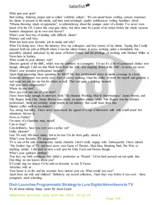 Babelfish Articles July 2015-Dec 2015 10-12-15
Page 196
What gets your goat?
Bad writing, irritating jargon and so called ‘celebrity culture’. We can spend hours crafting concise responses
for clients to present to the media, and then read seemingly quality publications writing headlines about
“Obama throwing shade at opponents”, or editorialising about the younger sister of a family I’ve never even
heard of in the US. I know this crap gets clicks, but there must be a point of no return before the whole vacuous
business disappears up its own arse forever?
What’s your best way of dealing with difficult clients?
Patience and craft beer.
What has been your favourite job in media and why?
What I’m doing now, I love the industry; love my colleagues and love (most) of my clients. Saying that I really
enjoyed both my jobs at BSkyB where I was the oldest trainee in town, working under a formidable but
incredibly talented individual by the name of Robert Fraser, and the privilege of working with Michael Miller at
News here in Sydney.
What would be your ultimate role?
Director general of the BBC, which was my ambition as a youngster. I’d say it’s a bit of a poisoned chalice now
though, although I did see that Mark Scott from the ABC was stepping down at the ABC, so never say never.
What’s your proudest professional moment?
Apart from answering these questions for B&T? My first professional piece of media coverage in a local
Somerset newspaper was pretty cool. And of course realising I had the ability to work for myself and generate a
real wage not just for me but for others as well. That was quite a defining moment.
And your most cringeworthy?
Where do you start?
Have you ever met one of your idols?
I have been lucky enough to interview both ‘The Hardest Working Man in Showbusiness’ James Brown, and
Nile Rogers from Chic. James Brown was clearly on another planet, whilst Nile Rogers was the ultimate
professional; there are certainly some people in our industry that could learn from him.
Hipster coffee snob or tea drinker?
Tea, strong but milky. I have never understood the appeal of a cup of lukewarm milk with a half-arsed few
stimulants thrown in.
News or Fairfax?
I’m more of a Guardian man, myself.
Cats or dogs?
Cats definitely, have you ever seen a police cat?
Guilty pleasure?
Late 70s early 80s disco music, but to be true I’m far from guilty about it.
What’s your favourite TV programme?
TV is one of the only contemporary media channels I don’t really engage with. Subsequently I have missed
‘The Golden Age of TV, and have never seen Game of Thrones, Mad Men, Breaking Bad, The Wire or
anything similar. I did used to have a soft spot for Only Fools and Horses though.
What’s your quirkiest attribute?
True fact, my birth certificate lists father’s profession as ‘Wizard.’ I’d be hard pressed out out-quirk that.
One thing no one knows about you?
If I could sing (or dance) I’d be odd-on favourite to win X Factor.
Advertise with us
Your house is on fire and the arsonists have nicked your car. What would you save?
Apart from my wife and children? Definitely my record collection, I had vinyl way before it was cool – these
youngsters need schooling.
Dish Launches Programmatic Strategy to Lure DigitalAdvertisersto TV
It's all about making things easier By Jason Lynch
 