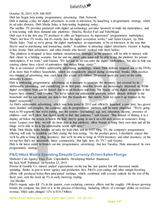 Babelfish Articles July 2015-Dec 2015 10-12-15
Page 197
October 26, 2015, 8:59 AM EDT
Dish has begun beta testing programmatic advertising. Dish Network
Dish is making a play for digital advertisers to come to television, by launching a programmatic strategy, which
its ad sales division, Dish Media Sales, is beta testing beginning today.
The satellite TV provider partnered with digital ad technology provider Iponweb to build the marketplace, and
is beta testing with three demand-side platforms: DataXu, Rocket Fuel and TubeMogul.
Dish says it is the first pay TV producer to offer an "impression by impression" programmatic marketplace.
"That's not how TV works, but it's exactly how the digital ecosystem works," said Adam Gaynor, vp, Dish
Media Sales. "And so we're giving the digital marketplace an opportunity to be on television in the way that
they're used to purchasing and transacting media." In addition to attracting digital advertisers, Gaynor is hoping
to lure former Dish advertisers, and other brands who haven't worked with them before.
"The platform is designed to have multiple monetization strategies so the partners will be able to interact with
their clients in a bidding scenario, but me and my direct sales team will be able to use the platform for private
marketplaces if we want," said Gaynor. "It's not just so we can enter the digital marketplace, but also to help our
existing clients have a level of automation that makes things easier."
This is an extension of Dish's addressable advertising technology, where Dish delivers targeted ads to the DVRs
of its more than 8 million households, which are dynamically played during commercial breaks. Dish receives
two minutes of advertising time each hour (for a total of 6 million 30-second spots per year) on the cable
networks it carries.
Dish is embracing programmatic advertising as it attempts to monetize the inventory not covered by its
addressable advertising, and capitalizing on its first-party data that brands are increasingly interested in. While
digital ecosystem buys can be flawed due to to ad blockers and bots, "the beauty of the digital ecosystem is that
buyers have control," said Gaynor. "So we've taken our addressable platform, which already delivers to the
household and we can already use data to find the households that match. Now we open it up transact in the
digital ecosystem."
As Dish's addressable advertising, which was beta tested in 2011 and officially launched a year later, has grown
more detailed and complex, the company says its programmatic platform will be more simplified. "We're going
back to 80 segments that we're putting into the system—[including] age, sex, education, income, presence of
children—and we'll allow that digital world to find that audience," said Gaynor. "But instead of finding it in a
display ad below the screen or below the fold, they're going to see it on a 60-inch screen in someone's living
room. I expect over time, we will do more data in that platform, allow brands to bring their own data and all the
things we're able to do in the addressable world right now."
While Dish Media Sales handles ad sales for both Dish and its OTT Sling TV, the company's programmatic
offering will only be available on Dish during the beta testing. "As the product grows, I absolutely expect that
we'll be able to bring in Sling inventory, that we'll be able to bring in VOD inventory and other inventory on the
set top box that's not necessarily linear commercials. But right now, it's TV," said Gaynor.
Dish is the latest outlet to branch out into programmatic advertising. Just last Tuesday, Hulu announced its own
programmatic strategy.
P&G Hikes Media Spending Despite Currency-DrivenSales Plunge
Marketer Cuts Agency Fees, Exits Unprofitable Developing-Market Businesses
By Jack Neff. Published on October 23, 2015.
Procter & Gamble Co. missed analyst expectations on the top line last quarter but still increased media
spending, thanks in part to lower agency and production fees. P&G's cost cutting and other margin-boosting
efforts still produced better-than-anticipated earnings, which, combined with a rosier outlook for the rest of the
fiscal year, sent the stock up 3% in early-morning trading.
Jon Moeller
P&G's organic sales fell 1% in the quarter, even excluding currency effects and the roughly 100 slower-growing
brands the company has shed or is in the process of divesting. Including effects of a stronger dollar on overseas
revenue, P&G sales plunged 12% to $16.5 billion.
 