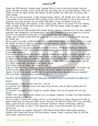 Babelfish Articles July 2015-Dec 2015 10-12-15
Page 198
Despite that, P&G increased "working media" spending both as a share of sales and in absolute terms last
quarter, and plans to continue to do so for the full fiscal year ending June 30, said Chief Financial Officer Jon
Moeller in a call with media and later with analysts. He didn't quantify how much P&G will increase paid
media spending.
"We will not cut smart investments to offset foreign-exchange impacts," Mr. Moeller said on the analyst call.
To get margin room for that approach, P&G is leaning in part on the $300 million in cuts to agency fees and
production costs made last fiscal year and another $200 million of such cuts planned for this year.
Within that media budget, P&G continues to shift to digital media, which is now around 35% of its "working
media" spending, Mr. Moeller said in an interview with CNBC this morning, adding that digital is a higher
proportion of the U.S. budget.
P&G has also made the media-spending hike possible through continuing reductions in its own ranks, including
marketing, other administrative and manufacturing staff. Lower commodity costs have helped too, as has the
decision to exit unprofitable product lines in Mexico and India that were a drag on profits.
Organic sales are already looking better this quarter, up 3% so far in October vs. the same period a year ago,
Mr. Moeller said.
But last quarter was rough, as P&G took price hikes to offset currency impact, and volumes declined as a result.
Mr. Moeller said P&G is monitoring how competitors and consumers respond before deciding whether to roll
any of those overseas price hikes back.
P&G's top line is far worse than results from such rivals as Unilever, RB (Reckitt-Benckiser), Johnson &
Johnson and Kimberly-Clark Corp., which all reported organic sales growth in the 3% to 7% range last quarter
in comparable businesses.
In the analyst call, Mr. Moeller went through a long list of factors, including that competitors reporting results
in euros are facing only about half the developing-market currency impact P&G does, and that P&G has by far
the biggest businesses among its competitive set in such markets as China, Russia and the Middle East, which
have been beset by slowing growth and declining currency. In China, P&G's second biggest market after the
U.S., P&G's organic sales were down 8% last quarter, he said.
"Each of these items are realities, not excuses," he said.
In the U.S., P&G lost about 0.2 percentage points of market share across its whole business, Mr. Moeller said.
And later on the analyst call, he said: "We don't like the top-line situation. We don't accept the top-line
situation. We will fix the top-line situation. But we need to do that in ways that are certain and sustainable."
That won't include a step up in price promotion, he said.
Dunkin',McDonald’s And ADT Debate: Can We TrustTechPlatformsWith Our
Data?
by Zach Rodgers // Friday, October 16th, 2015 – 6:02 pm
It's a question every CMO must answer: How much of my first-party data can safely be shared with tech
platform partners?
For advertisers in categories where Google has a product offering of its own, the question has even more
urgency.
Consider ADT, whose home security business faces an emerging competitor in Google's Nest smart thermostat
and home automation product line.
"For me, Google is in spaces that compete with me, so even though there are always supposed to be walls up
against sharing data, I'm always just a little nervous about that," Jerri DeVard, CMO at ADT Corp., said Friday
during a panel discussion at the Association of National Advertisers' Masters of Marketing conference.
"In the back of my mind, it's always ‘Is this information going to come back and haunt me or hurt me?’"
DeVard said.
The panel discussion also included McDonald's CMO Deborah Wahl, Dunkin' Brands global marketing
president John Costello and Starcom CEO Lisa Donohue. Suzanne Vranica, advertising editor for The Wall
Street Journal, moderated the panel.
 