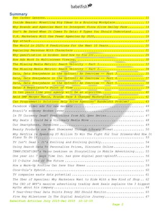 Babelfish Articles July 2015-Dec 2015 10-12-15
Page 2
Summary
Ten Career Lessons. ...................................................... 11
Inside Amazon: Wrestling Big Ideas in a Bruising Workplace................ 13
Why Brands and Agencies Want to Interpret Pizza Slice Smiley Face ......... 14
Don’t Be Dated When It Comes To Data: 8 Types You Should Understand ....... 15
U.K. Marketers Will Use Fewer Agencies by 2020,........................... 16
App attack............................................................... 17
The World in 2025: 8 Predictions for the Next 10 Years.................... 20
Replacing Personas With Characters ....................................... 21
Why gamification is broken (and how to fix it)............................ 26
How Ads Work In Multiscreen Viewing, ..................................... 30
The Missing Media Metric: Reach Velocity — Part 1......................... 33
The Missing Media Metric: Reach Velocity — Part 2......................... 34
Data, Data Everywhere in the Upfront: An Overview -- Part 3............... 35
Data, Data Everywhere in the Upfront: An Overview -- Part 4............... 37
Data, Data Everywhere in the Upfront: An Overview -- Part 5............... 38
Data: A Negotiator's Point of View ....................................... 39
In ten years time your agency will be an algorithm........................ 40
Amid DMP Merger Mania, Brands Face A Changed Marketplace.................. 42
Can Programmatic Solutions Help Solve Agencies' Bandwidth Problem? ........ 43
Facebook video ads for new markets ....................................... 44
Brazil’s economy Broken lever ............................................ 45
Is TV Currency Dead? Predictions from AOL Open Series..................... 47
Why Beats 1 Could Be a Visionary Media Move .............................. 48
Our Smartphones, Ourselves ............................................... 49
Beauty Products are Best Showcased Through Library Format................. 50
Why Netflix Is Spending $5 Billion To Win The Fight For Your Screens—And How It
Plans To Do It........................................................... 53
TV Isn’t Dead - It's Evolving and Evolving Quickly........................ 54
Using Search Data To Personalize Prices, Discounts Online................. 54
TBWACHIATDAY’s Vaino Leskinen on Storytelling in Mobile Advertising ..... 55
One year in: 7 ways Time Inc. has gone digital post-spinoff............... 56
10 C-Suite Jobs Of The Future ............................................ 57
How a Warm-Up Routine Can Save Your Knees ................................ 59
Coca-Cola's Hybrid....................................................... 60
TV companies waste data potential ........................................ 61
The Uber of Agencies: Why Marketers Want to Ride With a New Kind of Shop .. 62
The CEO of WPP's massive advertising trading desk Xaxis explains the 3 biggest
myths about his company .................................................. 64
9 Year-Over-Year Data Points Every SEO Should Monitor..................... 65
Five Key Milestones In The Digital Analytics Journey...................... 67
 