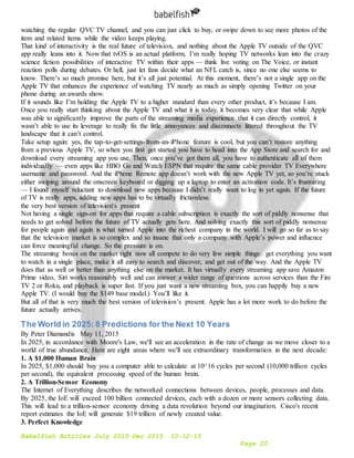 Babelfish Articles July 2015-Dec 2015 10-12-15
Page 20
watching the regular QVC TV channel, and you can just click to buy, or swipe down to see more photos of the
item and related items while the video keeps playing.
That kind of interactivity is the real future of television, and nothing about the Apple TV outside of the QVC
app really leans into it. Now that tvOS is an actual platform, I’m really hoping TV networks lean into the crazy
science fiction possibilities of interactive TV within their apps — think live voting on The Voice, or instant
reaction polls during debates. Or hell, just let fans decide what an NFL catch is, since no one else seems to
know. There’s so much promise here, but it’s all just potential. At this moment, there’s not a single app on the
Apple TV that enhances the experience of watching TV nearly as much as simply opening Twitter on your
phone during an awards show.
If it sounds like I’m holding the Apple TV to a higher standard than every other product, it’s because I am.
Once you really start thinking about the Apple TV and what it is today, it becomes very clear that while Apple
was able to significantly improve the parts of the streaming media experience that it can directly control, it
wasn’t able to use its leverage to really fix the little annoyances and disconnects littered throughout the TV
landscape that it can’t control.
Take setup again: yes, the tap-to-get-settings-from-an-iPhone feature is cool, but you can’t restore anything
from a previous Apple TV, so when you first get started you have to head into the App Store and search for and
download every streaming app you use. Then, once you’ve got them all, you have to authenticate all of them
individually — even apps like HBO Go and Watch ESPN that require the same cable provider TV Everywhere
username and password. And the iPhone Remote app doesn’t work with the new Apple TV yet, so you’re stuck
either swiping around the onscreen keyboard or digging up a laptop to enter an activation code. It’s frustrating
— I found myself reluctant to download new apps because I didn’t really want to log in yet again. If the future
of TV is really apps, adding new apps has to be virtually frictionless.
the very best version of television's present
Not having a single sign-on for apps that require a cable subscription is exactly the sort of piddly nonsense that
needs to get solved before the future of TV actually gets here. And solving exactly this sort of piddly nonsense
for people again and again is what turned Apple into the richest company in the world. I will go so far as to say
that the television market is so complex and so insane that only a company with Apple’s power and influence
can force meaningful change. So the pressure is on.
The streaming boxes on the market right now all compete to do very few simple things: get everything you want
to watch in a single place, make it all easy to search and discover, and get out of the way. And the Apple TV
does that as well or better than anything else on the market. It has virtually every streaming app save Amazon
Prime video, Siri works reasonably well and can answer a wider range of questions across services than the Fire
TV 2 or Roku, and playback is super fast. If you just want a new streaming box, you can happily buy a new
Apple TV. (I would buy the $149 base model.) You’ll like it.
But all of that is very much the best version of television’s present. Apple has a lot more work to do before the
future actually arrives.
The World in 2025: 8 Predictions for the Next 10 Years
By Peter Diamandis May 11, 2015
In 2025, in accordance with Moore's Law, we'll see an acceleration in the rate of change as we move closer to a
world of true abundance. Here are eight areas where we'll see extraordinary transformation in the next decade:
1. A $1,000 Human Brain
In 2025, $1,000 should buy you a computer able to calculate at 10^16 cycles per second (10,000 trillion cycles
per second), the equivalent processing speed of the human brain.
2. A Trillion-Sensor Economy
The Internet of Everything describes the networked connections between devices, people, processes and data.
By 2025, the IoE will exceed 100 billion connected devices, each with a dozen or more sensors collecting data.
This will lead to a trillion-sensor economy driving a data revolution beyond our imagination. Cisco's recent
report estimates the IoE will generate $19 trillion of newly created value.
3. Perfect Knowledge
 