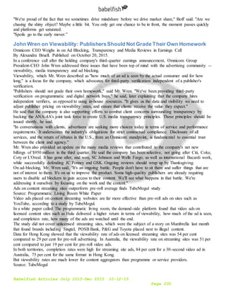 Babelfish Articles July 2015-Dec 2015 10-12-15
Page 200
"We're proud of the fact that we sometimes drive mindshare before we drive market share," Boff said. "Are we
chasing the shiny object? Maybe a little bit. You only get one chance to be in front, the moment passes quickly
and platforms get saturated.
"Spoils go to the early mover.”
John Wren on Viewability: PublishersShould Not Grade Their Own Homework
Omnicom CEO Weighs in on Ad Blocking, Transparency and Media Reviews in Earnings Call
By Alexandra Bruell. Published on October 20, 2015.
In a conference call after the holding company's third-quarter earnings announcement, Omnicom Group
President-CEO John Wren addressed three issues that have been top of mind with the advertising community --
viewability, media transparency and ad blocking.
Viewability, which Mr. Wren described as "how much of an ad is seen by the actual consumer and for how
long," is a focus for the company, which advocates for third-party verification independent of a publisher's
verification.
"Publishers should not grade their own homework," said Mr. Wren. "We've been providing third-party
verification on programmatic and digital network buys," he said, later explaining that the company hires
independent verifiers, as opposed to using in-house resources. "It gives us the data and visibility we need to
adjust publisher pricing on viewability rates, and ensure that clients receive the value they expect."
He said that the company is also supporting efforts to combat client concerns surrounding transparency by
backing the ANA-4A's joint task force to create U.S. media transparency principles. Those principles should be
issued shortly, he said.
"In conversations with clients, advertisers are seeking more choices today in terms of service and performance
requirements. It underscores the industry's obligations for strict contractual compliance. Disclosure of all
services, and the return of rebates in the U.S., from an Omnicom standpoint, is fundamental to essential trust
between the client and agency."
Mr. Wren also provided an update on the many media reviews that contributed to the company's net new
billings of $950 million in the third quarter. He said the company has been selective, not going after Citi, Coke,
Coty or L'Oreal. It has gone after, and won, SC Johnson and Wells Fargo, as well as international Bacardi work,
while successfully defending JC Penney and GSK. Ongoing reviews should wrap up by Thanksgiving.
On ad-blocking, Mr. Wren said, "It's an ongoing battle. People don't have to sit there and suffer things that are
not of interest to them. It's on us to improve the product. Some high-quality publishers are already requiring
users to disable ad blockers to gain access to their content. We'll see what happens in that battle. We're
addressing it ourselves by focusing on the work and the content."
Ads on content streaming sites outperform pre-roll average finds TubeMogul study
Source: Programmatic Living Room White Paper
Video ads placed on content streaming websites are far more effective than pre-roll ads on sites such as
YouTube, according to a study by TubeMogul.
In a white paper called The programmatic living room, the demand-side platform found that video ads on
licensed content sites such as Hulu delivered a higher return in terms of viewability, how much of the ad is seen,
and completion rate, how many of the ads are watched until the end.
The study did not cover unlicensed streaming sites, which were the subject of a story on Mumbrella last month
that found brands including Singtel, POSB Bank, P&G and Toyota placed next to illegal content.
Data for Hong Kong showed that the viewability rate of ads on licensed streaming sites was 54 per cent
compared to 29 per cent for pre-roll advertising. In Australia, the viewability rate on streaming sites was 51 per
cent compared to just 19 per cent for pre-roll video ads.
In both territories, completion rates were high for streaming site ads, 84 per cent for a 30-second video ad in
Australia, 75 per cent for the same format in Hong Kong.
But viewability rates are much lower for content aggregators than programme or service providers.
Source: TubeMogul
 