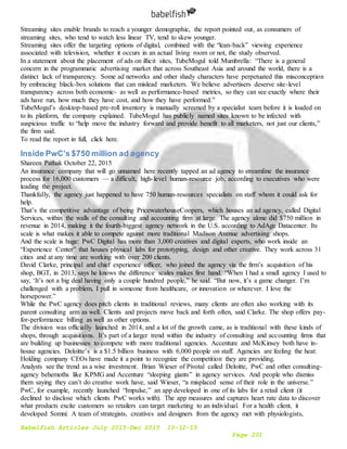 Babelfish Articles July 2015-Dec 2015 10-12-15
Page 201
Streaming sites enable brands to reach a younger demographic, the report pointed out, as consumers of
streaming sites, who tend to watch less linear TV, tend to skew younger.
Streaming sites offer the targeting options of digital, combined with the “lean-back” viewing experience
associated with television, whether it occurs in an actual living room or not, the study observed.
In a statement about the placement of ads on illicit sites, TubeMogul told Mumbrella: “There is a general
concern in the programmatic advertising market that across Southeast Asia and around the world, there is a
distinct lack of transparency. Some ad networks and other shady characters have perpetuated this misconception
by embracing black-box solutions that can mislead marketers. We believe advertisers deserve site-level
transparency across both economic- as well as performance-based metrics, so they can see exactly where their
ads have run, how much they have cost, and how they have performed.”
TubeMogul’s desktop-based pre-roll inventory is manually screened by a specialist team before it is loaded on
to its platform, the company explained. TubeMogul has publicly named sites known to be infected with
suspicious traffic to “help move the industry forward and provide benefit to all marketers, not just our clients,”
the firm said.
To read the report in full, click here.
Inside PwC’s $750 million ad agency
Shareen Pathak October 22, 2015
An insurance company that will go unnamed here recently tapped an ad agency to streamline the insurance
process for 16,000 customers — a difficult, high-level human-resource job, according to executives who were
leading the project.
Thankfully, the agency just happened to have 750 human-resources specialists on staff whom it could ask for
help.
That’s the competitive advantage of being PricewaterhouseCoopers, which houses an ad agency, called Digital
Services, within the walls of the consulting and accounting firm at large. The agency alone did $750 million in
revenue in 2014, making it the fourth-biggest agency network in the U.S. according to AdAge Datacenter. Its
scale is what makes it able to compete against more traditional Madison Avenue advertising shops.
And the scale is huge: PwC Digital has more than 3,000 creatives and digital experts, who work inside an
“Experience Center” that houses physical labs for prototyping, design and other creative. They work across 31
cities and at any time are working with over 200 clients.
David Clarke, principal and chief experience officer, who joined the agency via the firm’s acquisition of his
shop, BGT, in 2013, says he knows the difference scales makes first hand. “When I had a small agency I used to
say, ‘It’s not a big deal having only a couple hundred people,” he said. “But now, it’s a game changer. I’m
challenged with a problem, I pull in someone from healthcare, or innovation or wherever. I love the
horsepower.”
While the PwC agency does pitch clients in traditional reviews, many clients are often also working with its
parent consulting arm as well. Clients and projects move back and forth often, said Clarke. The shop offers pay-
for-performance billing as well as other options.
The division was officially launched in 2014, and a lot of the growth came, as is traditional with these kinds of
shops, through acquisitions. It’s part of a larger trend within the industry of consulting and accounting firms that
are building up businesses to compete with more traditional agencies. Accenture and McKinsey both have in-
house agencies. Deloitte’s is a $1.5 billion business with 6,000 people on staff. Agencies are feeling the heat:
Holding company CEOs have made it a point to recognize the competition they are providing.
Analysts see the trend as a wise investment. Brian Wieser of Pivotal called Deloitte, PwC and other consulting-
agency behemoths like KPMG and Accenture “sleeping giants” in agency services. And people who dismiss
them saying they can’t do creative work have, said Wieser, “a misplaced sense of their role in the universe.”
PwC, for example, recently launched “Impulse,” an app developed in one of its labs for a retail client (it
declined to disclose which clients PwC works with). The app measures and captures heart rate data to discover
what products excite customers so retailers can target marketing to an individual. For a health client, it
developed Somni: A team of strategists, creatives and designers from the agency met with physiologists,
 
