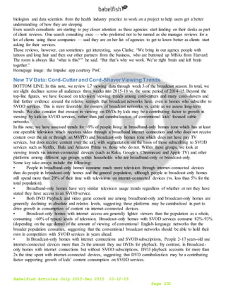 Babelfish Articles July 2015-Dec 2015 10-12-15
Page 202
biologists and data scientists from the health industry practice to work on a project to help users get a better
understanding of how they are sleeping.
Even search consultants are starting to pay closer attention as these agencies start landing on their desks as part
of client reviews. One search consulting exec — who preferred not to be named as she manages reviews for a
lot of clients using these companies — said they are on her list of agencies to get to know better as clients start
asking for their services.
Those reviews, however, can sometimes get interesting, says Clarke. “We bring in our agency people with
tattoos and long hair and then our other partners from the business, who are buttoned up MBAs from Harvard.
The room is always like ‘what is this?’” he said. “But that’s why we work. We’re right brain and left brain
together.”
Homepage image: the Impulse app courtesy PwC
New TV Data: Cord-Cutterand Cord-ShaverViewing Trends
BOTTOM LINE: In this note, we review L7 viewing data through week 3 of the broadcast season. In total, we
see slight declines across all audiences three weeks into 2015-16 vs. the same period of 2014-15. Beyond the
top-line figures, we have focused on television viewing trends among cord-cutters and many cord-shavers and
find further evidence around the relative strength that broadcast networks have, even in homes who subscribe to
SVOD services. This is more favorable for owners of broadcast networks vs. cable as we assess long-term
trends. We also consider that erosion in viewing on DVDs by kids may be a contributing factor to growth in
viewing by kids on SVOD services, rather than just cannibalization of conventional kids’ focused cable
networks.
In this note, we have assessed trends for ~9% of people living in broadband-only homes (one which has at least
one operable television which receives video through a broadband internet connection and who does not receive
content over the air or through an MVPD) and broadcast-only homes (one which does not have pay TV
services, but does receive content over the air), with segmentation on the basis of those subscribing to SVOD
services such as Netflix, Hulu and Amazon Prime vs. those who do not. Within these groups, we look at
viewing trends via internet-connected devices (such as Roku, Google’s Chromecast and Apple TV) and other
platforms among different age groups within households who are broadband-only or broadcast-only.
Some key take-aways include the following:
• People in broadband-only homes consume much more television through internet-connected devices
than do people in broadcast-only homes and the general population, although people in broadcast-only homes
still spend more than 20% of their time with televisions on internet-connected devices (vs. less than 5% for the
total population).
• Broadband-only homes have very similar television usage trends regardless of whether or not they have
stated they have access to an SVOD service.
• Both DVD Playback and video game console use among broadband-only and broadcast-only homes are
generally declining in absolute and relative levels, suggesting these platforms may be cannibalized in part to
drive growth in consumption of content via internet-connected devices.
• Broadcast-only homes with internet access are generally lighter viewers than the population as a whole,
consuming ~60% of typical levels of television. Broadcast-only homes with SVOD services consume 82%-93%
(depending on the age demo) of the amount of viewing of conventional English-language networks that the
broader population consumes, suggesting that the conventional broadcast networks should be able to hold their
own in competition with SVOD services in years ahead.
• In Broadcast-only homes with internet connections and SVOD subscriptions, People 2-17 years-old use
internet-connected devices more than 2x the amount they use DVDs for playback. By contrast, in Broadcast-
only homes with internet connections but without SVOD subscriptions, DVD playback accounts for more than
2x the time spent with internet-connected devices, suggesting that DVD cannibalization may be a contributing
factor supporting growth of kids’ content consumption on SVOD services.
 
