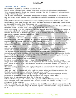 Babelfish Articles July 2015-Dec 2015 10-12-15
Page 203
Your Job Title Is … What?
RON BARRETT By SAM SLAUGHTER October 23, 2015
Late last summer, I traveled to San Francisco to give a talk at a conference on corporate communications.
There, one speaker identified herself as a “corporate storyteller.” Her job, she explained, is to help companies
develop a “humanizing narrative.”
Next up was a “story strategist,” who advises brands on how technology can help them tell such narratives.
Both used pictures of cave paintings in their presentations to emphasize humankind’s ancient connection to the
craft.
Batting third was Robert Scoble, a “futurist” at a cloud computing company called Rackspace. Mr. Scoble
showed slides of virtual reality headsets, and a device that looked something like a TV remote control that will
provide detailed information about objects around you.
“You can aim it at a box of Cheerios, or even a dog,” he told the audience, then referred to the annual Consumer
Electronics Show in Las Vegas, saying, “It’s going to be huge at C.E.S.”
I don’t mean to judge — my own job is hardly less opaque. I am the vice president for content at Contently, a
company that helps brands expand their content online and publishes commentary on the changing media
landscape (including that of The New York Times). Or, as my mom tells her friends, “Sam works for one of
those start-up companies that nobody knows what it does.”
Me and everybody else, it seems.
I have had meetings with brand ambassadors (a bit like celebrity endorsers, but with more tattoos). I have coffee
with thought leaders (those with “authority” in a given field) and customer happiness managers. (Your guess is
as good as mine, but I assume that it used to be called “customer service.”)
A few months ago, I walked into a company where the sign on the receptionist’s desk identified her as the
“head of office experience.” A friend worked in a company whose human resources manager was called,
simply, “VP, people.”
And don’t get me started on how many “influencers” and “trend strategists” I have met, few of whom can
describe with any degree of coherence what it is they do each day. I bet their moms don’t know either.
“I’m personally branding myself according to what I want to do in the world,” said Maya Zuckerman, a
transmedia producer (that is, a producer who works across digital platforms) whose LinkedIn profile identifies
her as a “Media Entrepreneur, Story Architect, Culture Hacker.” “But to be honest I change the title on my
LinkedIn every few months and try to see what hits.”
My younger brother is a lawyer, with no such issues.
Job titles as we traditionally know them — vice president for marketing, or East Coast sales manager —
emerged in the 1930s as a way to define roles in organizations that were becoming increasingly complex, said
Peter Cappelli, the director of the Center for Human Resources at the Wharton School of the University of
Pennsylvania.
That started to change in the 1990s, when employees began to be concerned with how their job titles might be
interpreted.
“There was a time,” Dr. Cappelli said, “when employees actually had two sets of business cards: one that
identified you within the company, and another for people on the outside.”
These days, two business cards would hardly be enough. Employment is ever more fragmented, freelance,
entrepreneurial and digitally focused, and there are plenty of jobs that never existed before.
In many cases, the roles are changing faster than the titles can even reflect.
“I don’t really know anyone with a traditional title anymore,” said Leslie Merinoff, a former brand manager
whose current title at the Noble Experiment NYC, the Brooklyn-based rum distillery, is “Thing 2” — a
reference to “The Cat in the Hat.”
“My boss was having a hard time figuring out what the titles should be, so she told me to come up with one that
would encompass everything I’m doing,” Ms. Merinoff explained. “And Dr. Seuss had a really big influence on
my life.”
 