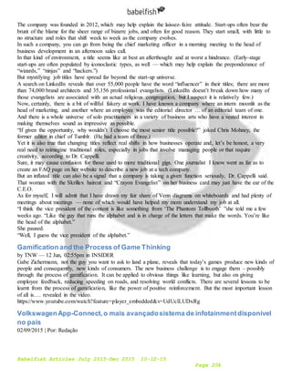 Babelfish Articles July 2015-Dec 2015 10-12-15
Page 204
The company was founded in 2012, which may help explain the laissez-faire attitude. Start-ups often bear the
brunt of the blame for the sheer range of bizarre jobs, and often for good reason. They start small, with little to
no structure and roles that shift week to week as the company evolves.
In such a company, you can go from being the chief marketing officer in a morning meeting to the head of
business development in an afternoon sales call.
In that kind of environment, a title seems like at best an afterthought and at worst a hindrance. (Early-stage
start-ups are often populated by iconoclastic types, as well — which may help explain the preponderance of
“wizards,” “ninjas” and “hackers.”)
But mystifying job titles have spread far beyond the start-up universe.
A search on LinkedIn reveals that over 55,000 people have the word “influencer” in their titles; there are more
than 74,000 brand architects and 35,156 professional evangelists. (LinkedIn doesn’t break down how many of
those evangelists are associated with an actual religious congregation, but I suspect it is relatively few.)
Now, certainly, there is a bit of willful fakery at work. I have known a company where an intern moonlit as the
head of marketing, and another where an employee was the editorial director … of an editorial team of one.
And there is a whole universe of solo practitioners in a variety of business arts who have a vested interest in
making themselves sound as impressive as possible.
“If given the opportunity, why wouldn’t I choose the most senior title possible?” joked Chris Mohney, the
former editor in chief of Tumblr. (He had a team of three.)
Yet it is also true that changing titles reflect real shifts in how businesses operate and, let’s be honest, a very
real need to reimagine traditional roles, especially in jobs that involve managing people or that require
creativity, according to Dr. Cappelli.
Sure, it may cause confusion for those used to more traditional gigs. One journalist I know went as far as to
create an FAQ page on her website to describe a new job at a tech company.
But an inflated title can also be a signal that a company is taking a given function seriously, Dr. Cappelli said.
That woman with the Skrillex haircut and “Crayon Evangelist” on her business card may just have the ear of the
C.E.O.
As for myself, I will admit that I have drawn my fair share of Venn diagrams on whiteboards and had plenty of
meetings about meetings — none of which would have helped my mom understand my job at all.
“I think the vice president of the content is like something from ‘The Phantom Tollbooth’ ”she told me a few
weeks ago. “Like the guy that runs the alphabet and is in charge of the letters that make the words. You’re like
the head of the alphabet.”
She paused.
“Well, I guess the vice president of the alphabet.”
Gamification and the Process of Game Thinking
by TNW — 12 Jun, 02:55pm in INSIDER
Gabe Zichermann, not the guy you want to ask to land a plane, reveals that today’s games produce new kinds of
people and consequently, new kinds of consumers. The new business challenge is to engage them – possibly
through the process of gamification. It can be applied to obvious things like learning, but also on giving
employee feedback, reducing speeding on roads, and resolving world conflicts. There are several lessons to be
learnt from the process of gamification, like the power of positive reinforcement. But the most important lesson
of all is…. revealed in the video.
https://www.youtube.com/watch?feature=player_embedded&v=UdUclLUDxRg
VolkswagenApp-Connect,o mais avançadosistema de infotainmentdisponível
no país
02/09/2015 | Por: Redação
 