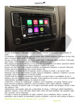 Babelfish Articles July 2015-Dec 2015 10-12-15
Page 205
Sistemas de Infotainment Volkswagen com App-Connect: os sistemas de infotainment mais avançados do
mundo
Os smartphones já ocupam um grande espaço nas nossas vidas. Contatos telefônicos, mensagens de texto, fotos,
vídeos e as nossas músicas preferidas estão nele.
Para que você não perca o seu ritmo nem mesmo quando dirige, a Volkswagen lançou no Brasil o Volkswagen
App-Connect, o mais avançado sistema de infotainment disponível no país.
Mais avançado porque não faz diferença se você gosta mais dos smartphones com sistema operacional Android
ou iOS. O Volkswagen App-Connect oferece integração completa com os dois.
Para isso, ele conta com as mais avançadas tecnologias de espelhamento disponíveis no mercado: MirrorLink,
CarPlay, além de já estar preparado para o Google Android Auto.
Os três sistemas consideram padrões de segurança durante a condução do veículo e sua conexão é feita
diretamente pela entrada USB, bastando ao usuário apenas ter smartphones e aplicativos compatíveis com estas
tecnologias, que já estão disponíveis no mercado brasileiro.
O grande barato dos sistemas de infotainment Volkswagen com App-Connect é a possibilidade de usar os
aplicativos que você já está acostumado diretamente na tela touchscreen do seu carro, como se fosse um espelho
e adicionalmente garantindo a segurança na condução do veículo.
O MirrorLink é o sistema de ‘espelhamento’ compatível com os smartphones com sistema Android e que já
possui uma série de aplicativos disponíveis com essa tecnologia, como o Aupeo, miRoamer, Audioteka,
Glympse, Parkopedia, WeatherPro, Sygic Car Navigator (que também permite uma navegação off-line) e muito
mais aplicativos virão.
Adicionalmente, para aumentar ainda mais a exclusividade do sistema, a Volkswagen também disponibilizou
aplicativos exclusivos, como o My Guide, Shared Audio e Drive and Track, permitindo uma experiência ainda
mais ‘conectada’ em seu Volkswagen.
O Carplay é o sistema de espelhamento da Apple, compatível com os smartphones iPhone, e permite que
praticamente todas as funções de entretenimento possam ser utilizadas, como ouvir toda a coleção de músicas e
 