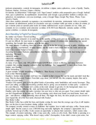Babelfish Articles July 2015-Dec 2015 10-12-15
Page 206
podcasts armazenados, controle de mensagens, do telefone e alguns outros aplicativos, como o Spotify, TuneIn,
Podcasts, Stitcher, Overcast, Umano e DeeJay.
Os sistemas de infotainment Volkswagen com ‘App-Connect’ também estão preparados para o Google Android
Auto, que é a plataforma de espelhamento desenvolvida pelo Google e que permitirá também a exibição dos
aplicativos de smartphones com essa tecnologia, como o Google Maps, Google Play Music, Phone, Voice
Search e TuneIn.
Além disso, também pensando na segurança e na comodidade do motorista, praticamente todos os comandos
dos sistemas de infotainment podem ser executados sem que o condutor tenha que retirar as mãos do volante, já
que o sistema pode ser operado pelas teclas do volante multifuncional ou por comandos de voz. Aliás, por
comando de voz o condutor pode selecionar as mídias (CD, SD-Card, Bluetooth, entradas auxiliar e USB),
operar o telefone e o sistema de navegação.
Ann Handley’s Fight For Good Contentvs. Good EnoughContent
By Amber van Natten • NewsCred Blog
Much like a chain restaurant or an email list, as the quantity of blog posts goes up, the quality often goes down.
It’s just too difficult for most teams to churn out a massive amount of content while maintaining that special
something that brought their audience in in the first place.
The entire industry is suffering from bad content. And I’ll be the first to say, everyone is guilty. Marketers and
editors get tired, overwhelmed, or under-funded, and the result is bad content that no one wants and no one
reads (and a wasted budget to boot).
According to Content Marketer extraordinaire Ann Handley, there are three ways to fix bad, boring content
marketing. We need:
-BIGGER stories
-BRAVER marketers
-BOLDER writing.
As many of you know, only 30% of B2B brands KNOW their content is effective, and many marketers
complain that creating engaging content is their top challenge. But “engagement” is more about brains than
budget, says Handley.
Better Storytelling
A great example of solid storytelling is Handley’s: “Beer Koozy: A Love Story.”
Look at that #flawless copy!
Handley’s brother loves to drink craft beer, but struggled to find a koozy that met his needs and didn’t look like
crap. Then he discovered Freaker. From their copy alone, you can tell why this company inspires fans and is
worthy of a case study:
“Freaker USA quickly grew to be the global leader of preventing moist handshakes and sweaty beverages. They
aren’t just selling you their fit-everything product, they’re giving you an invitation to their party – a starter kit
for a new lifestyle. The Freaker isn’t a strike-at-the-wind attempt to get rich, it’s the background music to a
never-ending journey. Infusing life, style and functionality into a drink insulator.”
Handley notes that anyone can make a product, but your story is what sets you apart. Your content should make
you feel #SquadGoals as her kids say. To tell an amazing story about your brand, you need brains, heart, and
guts – and effective content marketing takes all three. The bigger the story, the more people you can convert to
your #squad like all of the beer nerds obsessed with Freaker.
Blue Bottle Coffee
Blue Bottle Coffee has a rabid fan base, and despite costing far more than the average cup of joe, it still inspires
lines out the door in most locations during caffeine rush hour.
The company recently created a course on Skillshare that explains how to make and enjoy coffee. Seems pretty
simple right? But the course is over 2 HOURS long and really highlights the company’s appreciation for a
perfectly brewed cup of coffee. It also creates an opportunity to educate their customers, which creates value.
This example of content marketing, while it may seem silly, works on a few levels. Blue Bottle is operating in a
larger context: enjoying coffee. Who doesn’t enjoy coffee? (Sociopaths.) It also didn’t create a joke series, but
 